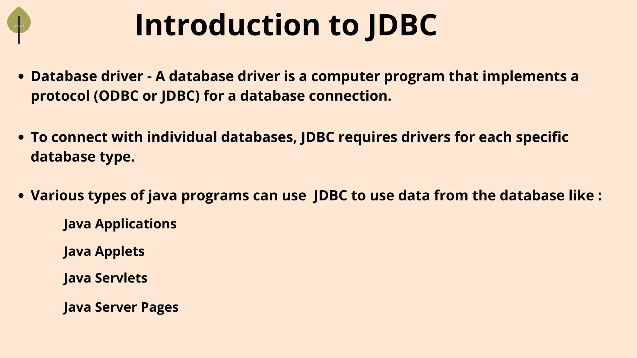 Introduction to JDBC
Database driver - A database driver is a computer program that implements a
protocol (ODBC or JDBC) for a database connection.
To connect with individual databases, JDBC requires drivers for each specific
database type.
Various types of java programs can use JDBC to use data from the database like :
Java Applications
Java Applets
Java Servlets
Java Server Pages
 