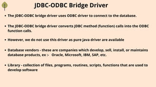 JDBC-ODBC Bridge Driver
The JDBC-ODBC bridge driver uses ODBC driver to connect to the database.
The JDBC-ODBC bridge driver converts JDBC method (function) calls into the ODBC
function calls.
However, we do not use this driver as pure java driver are available
Database vendors - these are companies which develop, sell, install, or maintains
database products, ex :- Oracle, Microsoft, IBM, SAP, etc.
Library - collection of files, programs, routines, scripts, functions that are used to
develop software
 