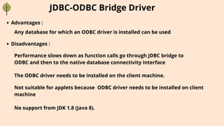 JDBC-ODBC Bridge Driver
Advantages :
Any database for which an ODBC driver is installed can be used
Performance slows down as function calls go through JDBC bridge to
ODBC and then to the native database connectivity interface
Disadvantages :
The ODBC driver needs to be installed on the client machine.
Not suitable for applets because ODBC driver needs to be installed on client
machine
No support from JDK 1.8 (Java 8).
 