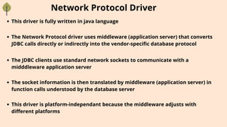 Network Protocol Driver
This driver is fully written in java language
The Network Protocol driver uses middleware (application server) that converts
JDBC calls directly or indirectly into the vendor-specific database protocol
The JDBC clients use standard network sockets to communicate with a
midddleware application server
The socket information is then translated by middleware (application server) in
function calls understood by the database server
This driver is platform-independant because the middleware adjusts with
different platforms
 