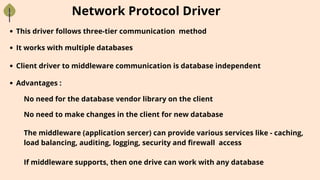 Network Protocol Driver
This driver follows three-tier communication method
It works with multiple databases
Client driver to middleware communication is database independent
Advantages :
No need for the database vendor library on the client
No need to make changes in the client for new database
The middleware (application sercer) can provide various services like - caching,
load balancing, auditing, logging, security and firewall access
If middleware supports, then one drive can work with any database
 