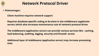Network Protocol Driver
Disdvantages :
Client machine requires network support
Requires database-specific coding to be done in the middleware (applicatio
server) which also increases maintenance cost of network protocol driver
The middleware (application sercer) can provide various services like - caching,
load balancing, auditing, logging, security and firewall access
Additional layer of middleware (application server) may increase processing
time
 