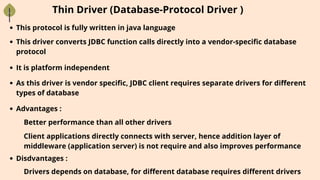 Thin Driver (Database-Protocol Driver )
This protocol is fully written in java language
This driver converts JDBC function calls directly into a vendor-specific database
protocol
It is platform independent
As this driver is vendor specific, JDBC client requires separate drivers for different
types of database
Advantages :
Better performance than all other drivers
Client applications directly connects with server, hence addition layer of
middleware (application server) is not require and also improves performance
Disdvantages :
Drivers depends on database, for different database requires different drivers
 
