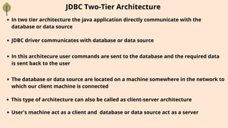 In two tier architecture the java application directly communicate with the
database or data source
JDBC Two-Tier Architecture
JDBC driver communicates with database or data source
In this architecure user commands are sent to the database and the required data
is sent back to the user
The database or data source are located on a machine somewhere in the network to
which our client machine is connected
This type of architecture can also be called as client-server architecture
User's machine act as a client and database or data source act as a server
 