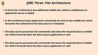In three tier architecture one additional middle tier called as middleware or
application server is added
JDBC Three -Tier Architecture
In this architecture java application commands are sent to the middle tier which
forwards the command to the data source or database
The data source processes the commands and sents the required data to middle
tier which forwards back the data to java application or user
The data source processes the commands and sents the required data to middle
tier which forwards back the data to java application or user
 