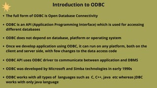 Introduction to ODBC
The full form of ODBC is Open Database Connectivity
ODBC is an API (Application Programming Interface) which is used for accessing
different databases
ODBC does not depend on database, platform or operating system
Once we develop application using ODBC, it can run on any platform, both on the
client and server side, with few changes to the data access code
ODBC API uses ODBC driver to communicate between application and DBMS
ODBC was developed by Microsoft and Simba technologies in early 1990s
ODBC works with all types of languages such as C, C++, java etc whereas JDBC
works with only java language
 