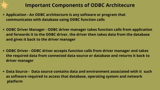 Important Components of ODBC Architecure
Application - An ODBC architecture is any software or program that
communicates with database using ODBC function calls
ODBC Driver Manager - ODBC driver manager takes function calls from application
and forwards it to the ODBC driver, the driver then takes data from the database
and gives it back to the driver manager
ODBC Driver - ODBC driver accepts function calls from driver manager and takes
the required data from connected data source or database and returns it back to
driver manager
Data Source - Data source contains data and environment associated with it such
as software required to access that database, operating system and network
platform
 