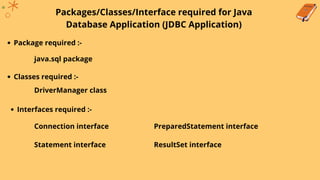Packages/Classes/Interface required for Java
Database Application (JDBC Application)
Package required :-
java.sql package
Classes required :-
DriverManager class
Interfaces required :-
Connection interface
Statement interface
PreparedStatement interface
ResultSet interface
 