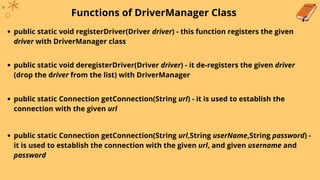 Functions of DriverManager Class
public static void registerDriver(Driver driver) - this function registers the given
driver with DriverManager class
public static void deregisterDriver(Driver driver) - it de-registers the given driver
(drop the driver from the list) with DriverManager
public static Connection getConnection(String url) - it is used to establish the
connection with the given url
public static Connection getConnection(String url,String userName,String password) -
it is used to establish the connection with the given url, and given username and
password
 