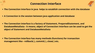 Connection Interface
The Connection interface in java helps to establish connection with the database
A Connection is the session between java application and database
The Connection interface is a factory of Statement, PreparedStatement, and
DatabaseMetaData - it means, object of Connection interface can be used to get the
object of Statement and DatabaseMetaData
The Connection interface has many methods (functions) for transaction
management like - rollback( ), commit( ), close( ) etc.
 