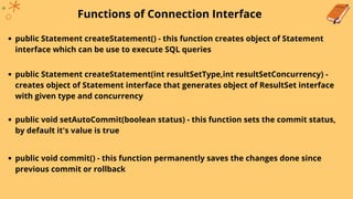 Functions of Connection Interface
public Statement createStatement() - this function creates object of Statement
interface which can be use to execute SQL queries
public Statement createStatement(int resultSetType,int resultSetConcurrency) -
creates object of Statement interface that generates object of ResultSet interface
with given type and concurrency
public void setAutoCommit(boolean status) - this function sets the commit status,
by default it's value is true
public void commit() - this function permanently saves the changes done since
previous commit or rollback
 