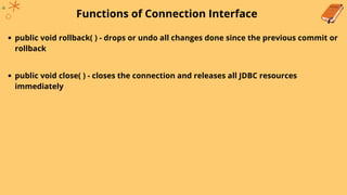 Functions of Connection Interface
public void rollback( ) - drops or undo all changes done since the previous commit or
rollback
public void close( ) - closes the connection and releases all JDBC resources
immediately
 