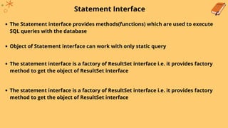 Statement Interface
The Statement interface provides methods(functions) which are used to execute
SQL queries with the database
Object of Statement interface can work with only static query
The statement interface is a factory of ResultSet interface i.e. it provides factory
method to get the object of ResultSet interface
The statement interface is a factory of ResultSet interface i.e. it provides factory
method to get the object of ResultSet interface
 