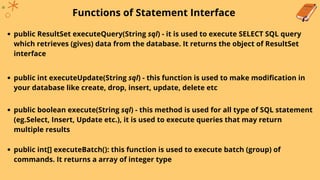 Functions of Statement Interface
public ResultSet executeQuery(String sql) - it is used to execute SELECT SQL query
which retrieves (gives) data from the database. It returns the object of ResultSet
interface
public int executeUpdate(String sql) - this function is used to make modification in
your database like create, drop, insert, update, delete etc
public boolean execute(String sql) - this method is used for all type of SQL statement
(eg.Select, Insert, Update etc.), it is used to execute queries that may return
multiple results
public int[] executeBatch(): this function is used to execute batch (group) of
commands. It returns a array of integer type
 