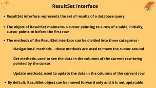 ResultSet Interface
ResultSet interface represents the set of results of a database query
The object of ResultSet maintains a cursor pointing to a row of a table, initially,
cursor points to before the first row
The methods of the ResultSet interface can be divided into three categories -
Navigational methods - these methods are used to move the cursor around
Get methods: used to see the data in the columns of the current row being
pointed by the cursor
Update methods: used to update the data in the columns of the current row
By default, ResultSet object can be moved forward only and it is not updatable
 