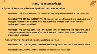 ResultSet Interface
Types of Resultset - denoted by three constants as below
ResultSet.TYPE_FORWARD_ONLY - The cursor can only move forward in the result set
ResultSet.TYPE_SCROLL_INSENSITIVE - The cursor can scroll forward and backward and if
changed are made in database after result set was created then result remains
unchanged (i.e not sensitive)
ResultSet.TYPE_SCROLL_SENSITIVE - The cursor can scroll forward and backward and if
changed are made in database after result set was created then result remains also
changes (i.e sensitive)
Concurrency of ResultSet - means updatable or not
ResultSet.CONCUR_READ_ONLY - creates a read-only result set, this is the default value
ResultSet.CONCUR_UPDATABLE - creates an updateable result set
 