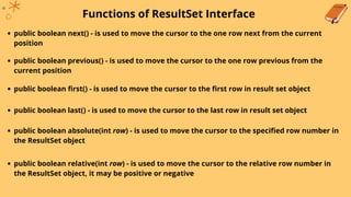 Functions of ResultSet Interface
public boolean next() - is used to move the cursor to the one row next from the current
position
public boolean previous() - is used to move the cursor to the one row previous from the
current position
public boolean first() - is used to move the cursor to the first row in result set object
public boolean last() - is used to move the cursor to the last row in result set object
public boolean absolute(int row) - is used to move the cursor to the specified row number in
the ResultSet object
public boolean relative(int row) - is used to move the cursor to the relative row number in
the ResultSet object, it may be positive or negative
 