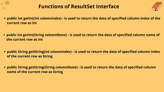 Functions of ResultSet Interface
public int getInt(int columnIndex) - is used to return the data of specified column index of the
current row as int
public int getInt(String columnName) - is used to return the data of specified column name of
the current row as int
public String getString(int columnIndex) - is used to return the data of specified column index
of the current row as String
public String getString(String columnName) - is used to return the data of specified column
name of the current row as String
 