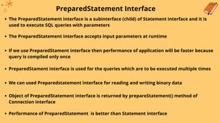 PreparedStatement Interface
The PreparedStatement interface is a subinterface (child) of Statement interface and it is
used to execute SQL queries with parameters
The PreparedStatement interface accepts input parameters at runtime
If we use PreparedStament interface then performance of application will be faster because
query is compiled only once
PreparedStament interface is used for the queries which are to be executed multiple times
We can used Preparedstatement interface for reading and writing binary data
Object of PreparedStatement interface is returned by prepareStatement() method of
Connection interface
Performance of PreparedStatement is better than Statement interface
 