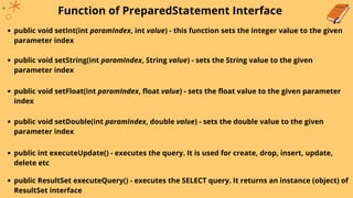 Function of PreparedStatement Interface
public void setInt(int paramIndex, int value) - this function sets the integer value to the given
parameter index
public void setString(int paramIndex, String value) - sets the String value to the given
parameter index
public void setFloat(int paramIndex, float value) - sets the float value to the given parameter
index
public void setDouble(int paramIndex, double value) - sets the double value to the given
parameter index
public int executeUpdate() - executes the query. It is used for create, drop, insert, update,
delete etc
public ResultSet executeQuery() - executes the SELECT query. It returns an instance (object) of
ResultSet interface
 