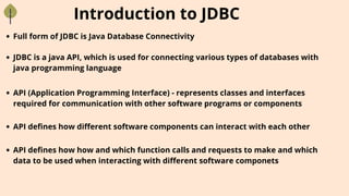 Introduction to JDBC
Full form of JDBC is Java Database Connectivity
JDBC is a java API, which is used for connecting various types of databases with
java programming language
API defines how different software components can interact with each other
API defines how how and which function calls and requests to make and which
data to be used when interacting with different software componets
API (Application Programming Interface) - represents classes and interfaces
required for communication with other software programs or components
 