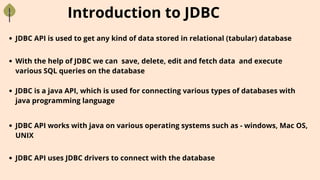 Introduction to JDBC
With the help of JDBC we can save, delete, edit and fetch data and execute
various SQL queries on the database
JDBC is a java API, which is used for connecting various types of databases with
java programming language
JDBC API is used to get any kind of data stored in relational (tabular) database
JDBC API uses JDBC drivers to connect with the database
JDBC API works with java on various operating systems such as - windows, Mac OS,
UNIX
 