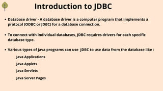 Introduction to JDBC
Database driver - A database driver is a computer program that implements a
protocol (ODBC or JDBC) for a database connection.
To connect with individual databases, JDBC requires drivers for each specific
database type.
Various types of java programs can use JDBC to use data from the database like :
Java Applications
Java Applets
Java Servlets
Java Server Pages
 