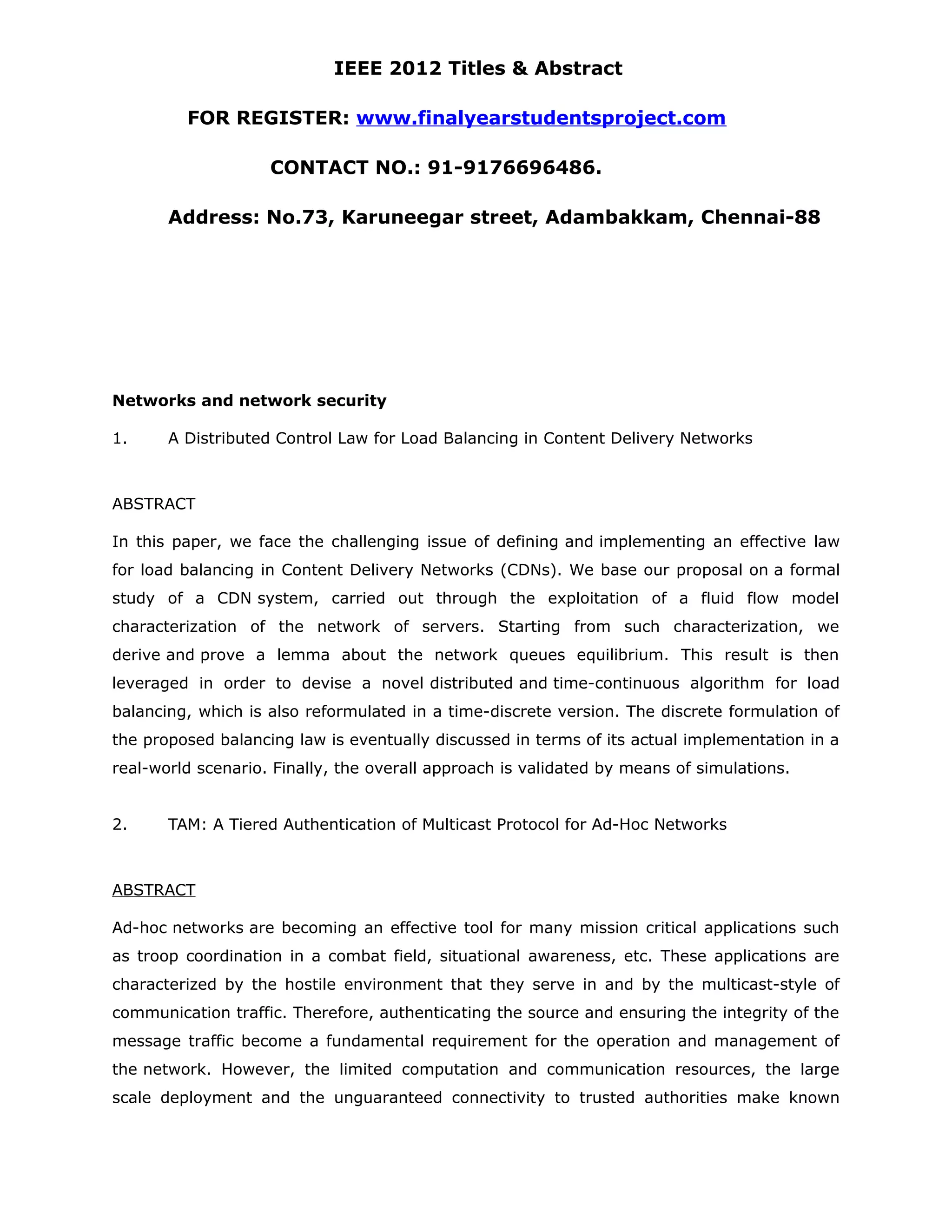 IEEE 2012 Titles & Abstract FOR REGISTER: www.finalyearstudentsproject.com CONTACT NO.: 91-9176696486. Address: No.73, Karuneegar street, Adambakkam, Chennai-88 Networks and network security 1. A Distributed Control Law for Load Balancing in Content Delivery Networks ABSTRACT In this paper, we face the challenging issue of defining and implementing an effective law for load balancing in Content Delivery Networks (CDNs). We base our proposal on a formal study of a CDN system, carried out through the exploitation of a fluid flow model characterization of the network of servers. Starting from such characterization, we derive and prove a lemma about the network queues equilibrium. This result is then leveraged in order to devise a novel distributed and time-continuous algorithm for load balancing, which is also reformulated in a time-discrete version. The discrete formulation of the proposed balancing law is eventually discussed in terms of its actual implementation in a real-world scenario. Finally, the overall approach is validated by means of simulations. 2. TAM: A Tiered Authentication of Multicast Protocol for Ad-Hoc Networks ABSTRACT Ad-hoc networks are becoming an effective tool for many mission critical applications such as troop coordination in a combat field, situational awareness, etc. These applications are characterized by the hostile environment that they serve in and by the multicast-style of communication traffic. Therefore, authenticating the source and ensuring the integrity of the message traffic become a fundamental requirement for the operation and management of the network. However, the limited computation and communication resources, the large scale deployment and the unguaranteed connectivity to trusted authorities make known 