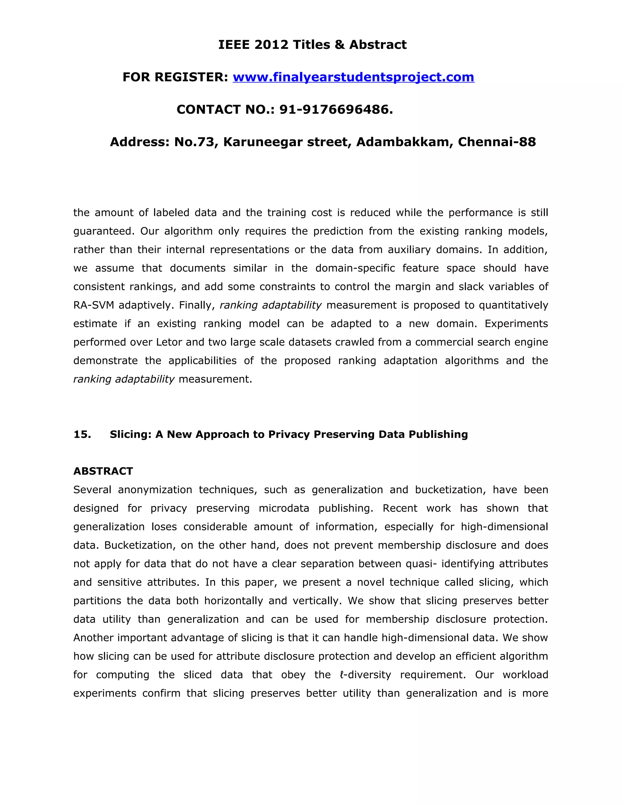 IEEE 2012 Titles & Abstract FOR REGISTER: www.finalyearstudentsproject.com CONTACT NO.: 91-9176696486. Address: No.73, Karuneegar street, Adambakkam, Chennai-88 the amount of labeled data and the training cost is reduced while the performance is still guaranteed. Our algorithm only requires the prediction from the existing ranking models, rather than their internal representations or the data from auxiliary domains. In addition, we assume that documents similar in the domain-specific feature space should have consistent rankings, and add some constraints to control the margin and slack variables of RA-SVM adaptively. Finally, ranking adaptability measurement is proposed to quantitatively estimate if an existing ranking model can be adapted to a new domain. Experiments performed over Letor and two large scale datasets crawled from a commercial search engine demonstrate the applicabilities of the proposed ranking adaptation algorithms and the ranking adaptability measurement. 15. Slicing: A New Approach to Privacy Preserving Data Publishing ABSTRACT Several anonymization techniques, such as generalization and bucketization, have been designed for privacy preserving microdata publishing. Recent work has shown that generalization loses considerable amount of information, especially for high-dimensional data. Bucketization, on the other hand, does not prevent membership disclosure and does not apply for data that do not have a clear separation between quasi- identifying attributes and sensitive attributes. In this paper, we present a novel technique called slicing, which partitions the data both horizontally and vertically. We show that slicing preserves better data utility than generalization and can be used for membership disclosure protection. Another important advantage of slicing is that it can handle high-dimensional data. We show how slicing can be used for attribute disclosure protection and develop an efficient algorithm for computing the sliced data that obey the ℓ-diversity requirement. Our workload experiments confirm that slicing preserves better utility than generalization and is more 
