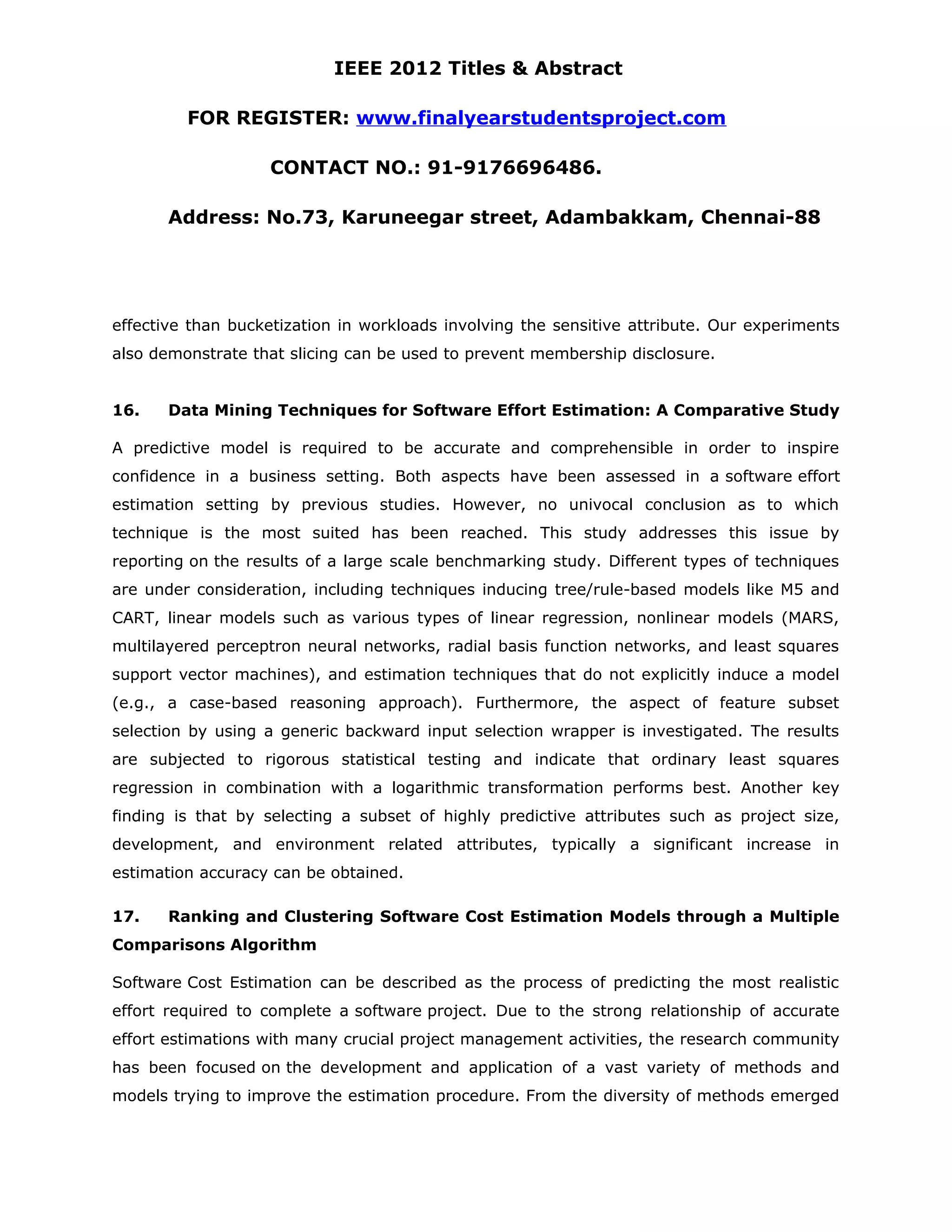 IEEE 2012 Titles & Abstract FOR REGISTER: www.finalyearstudentsproject.com CONTACT NO.: 91-9176696486. Address: No.73, Karuneegar street, Adambakkam, Chennai-88 effective than bucketization in workloads involving the sensitive attribute. Our experiments also demonstrate that slicing can be used to prevent membership disclosure. 16. Data Mining Techniques for Software Effort Estimation: A Comparative Study A predictive model is required to be accurate and comprehensible in order to inspire confidence in a business setting. Both aspects have been assessed in a software effort estimation setting by previous studies. However, no univocal conclusion as to which technique is the most suited has been reached. This study addresses this issue by reporting on the results of a large scale benchmarking study. Different types of techniques are under consideration, including techniques inducing tree/rule-based models like M5 and CART, linear models such as various types of linear regression, nonlinear models (MARS, multilayered perceptron neural networks, radial basis function networks, and least squares support vector machines), and estimation techniques that do not explicitly induce a model (e.g., a case-based reasoning approach). Furthermore, the aspect of feature subset selection by using a generic backward input selection wrapper is investigated. The results are subjected to rigorous statistical testing and indicate that ordinary least squares regression in combination with a logarithmic transformation performs best. Another key finding is that by selecting a subset of highly predictive attributes such as project size, development, and environment related attributes, typically a significant increase in estimation accuracy can be obtained. 17. Ranking and Clustering Software Cost Estimation Models through a Multiple Comparisons Algorithm Software Cost Estimation can be described as the process of predicting the most realistic effort required to complete a software project. Due to the strong relationship of accurate effort estimations with many crucial project management activities, the research community has been focused on the development and application of a vast variety of methods and models trying to improve the estimation procedure. From the diversity of methods emerged 