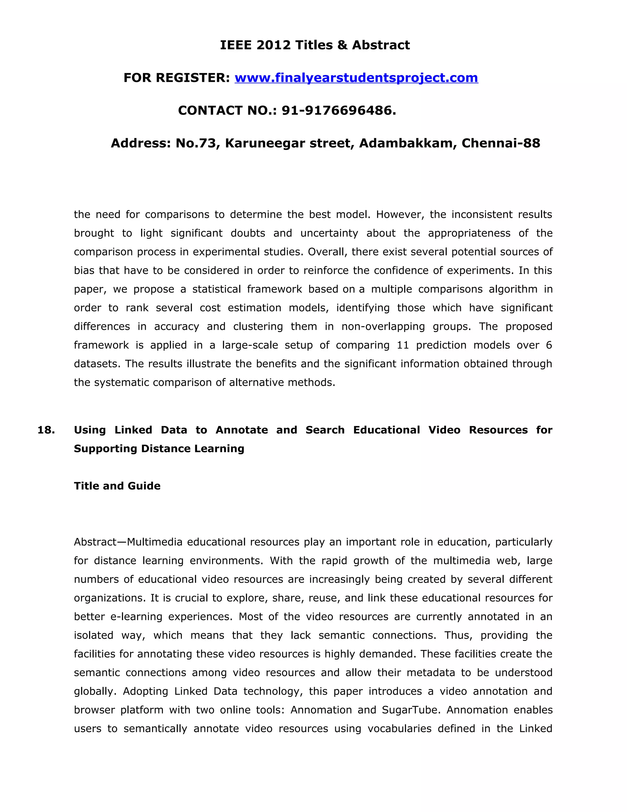 IEEE 2012 Titles & Abstract FOR REGISTER: www.finalyearstudentsproject.com CONTACT NO.: 91-9176696486. Address: No.73, Karuneegar street, Adambakkam, Chennai-88 the need for comparisons to determine the best model. However, the inconsistent results brought to light significant doubts and uncertainty about the appropriateness of the comparison process in experimental studies. Overall, there exist several potential sources of bias that have to be considered in order to reinforce the confidence of experiments. In this paper, we propose a statistical framework based on a multiple comparisons algorithm in order to rank several cost estimation models, identifying those which have significant differences in accuracy and clustering them in non-overlapping groups. The proposed framework is applied in a large-scale setup of comparing 11 prediction models over 6 datasets. The results illustrate the benefits and the significant information obtained through the systematic comparison of alternative methods. 18. Using Linked Data to Annotate and Search Educational Video Resources for Supporting Distance Learning Title and Guide Abstract—Multimedia educational resources play an important role in education, particularly for distance learning environments. With the rapid growth of the multimedia web, large numbers of educational video resources are increasingly being created by several different organizations. It is crucial to explore, share, reuse, and link these educational resources for better e-learning experiences. Most of the video resources are currently annotated in an isolated way, which means that they lack semantic connections. Thus, providing the facilities for annotating these video resources is highly demanded. These facilities create the semantic connections among video resources and allow their metadata to be understood globally. Adopting Linked Data technology, this paper introduces a video annotation and browser platform with two online tools: Annomation and SugarTube. Annomation enables users to semantically annotate video resources using vocabularies defined in the Linked 