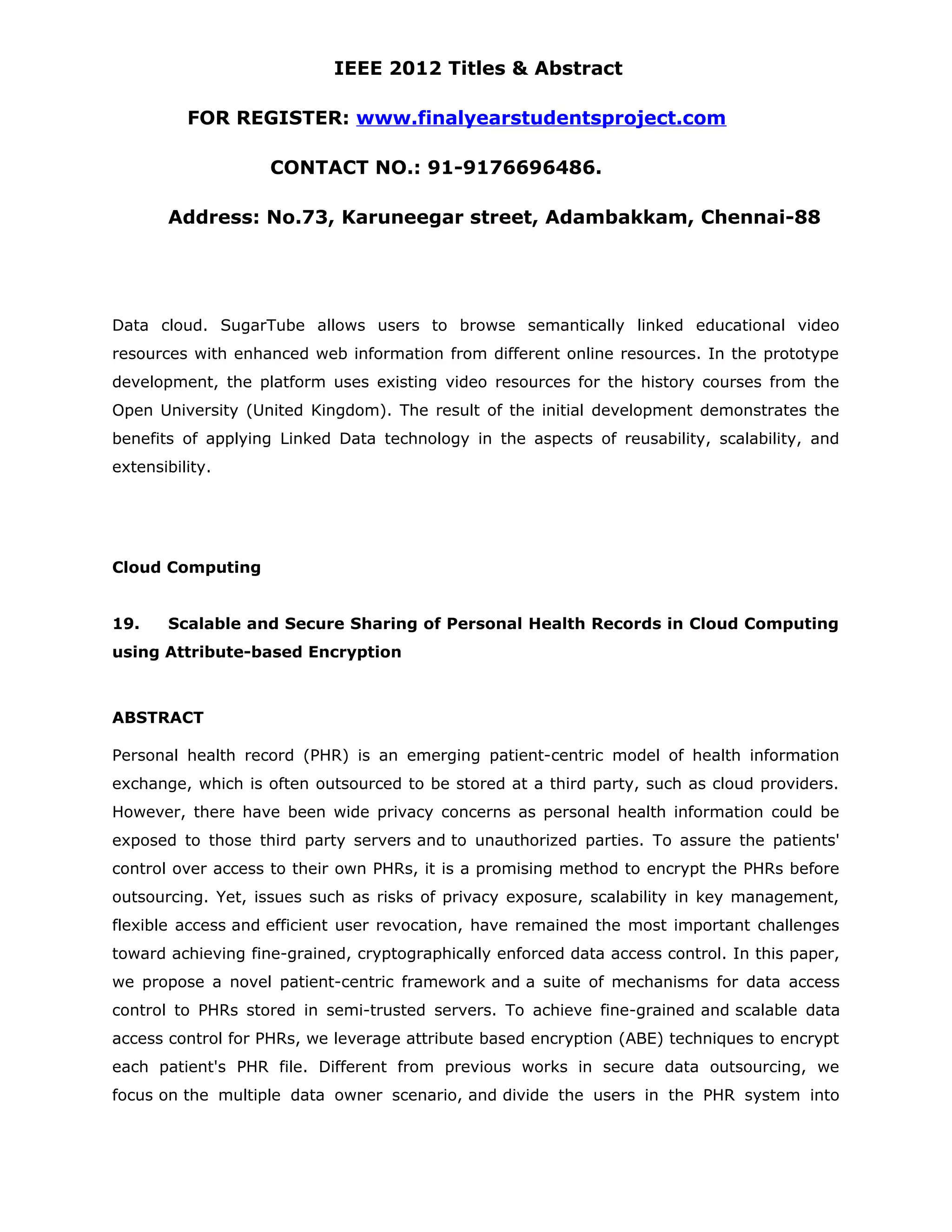 IEEE 2012 Titles & Abstract FOR REGISTER: www.finalyearstudentsproject.com CONTACT NO.: 91-9176696486. Address: No.73, Karuneegar street, Adambakkam, Chennai-88 Data cloud. SugarTube allows users to browse semantically linked educational video resources with enhanced web information from different online resources. In the prototype development, the platform uses existing video resources for the history courses from the Open University (United Kingdom). The result of the initial development demonstrates the benefits of applying Linked Data technology in the aspects of reusability, scalability, and extensibility. Cloud Computing 19. Scalable and Secure Sharing of Personal Health Records in Cloud Computing using Attribute-based Encryption ABSTRACT Personal health record (PHR) is an emerging patient-centric model of health information exchange, which is often outsourced to be stored at a third party, such as cloud providers. However, there have been wide privacy concerns as personal health information could be exposed to those third party servers and to unauthorized parties. To assure the patients' control over access to their own PHRs, it is a promising method to encrypt the PHRs before outsourcing. Yet, issues such as risks of privacy exposure, scalability in key management, flexible access and efficient user revocation, have remained the most important challenges toward achieving fine-grained, cryptographically enforced data access control. In this paper, we propose a novel patient-centric framework and a suite of mechanisms for data access control to PHRs stored in semi-trusted servers. To achieve fine-grained and scalable data access control for PHRs, we leverage attribute based encryption (ABE) techniques to encrypt each patient's PHR file. Different from previous works in secure data outsourcing, we focus on the multiple data owner scenario, and divide the users in the PHR system into 