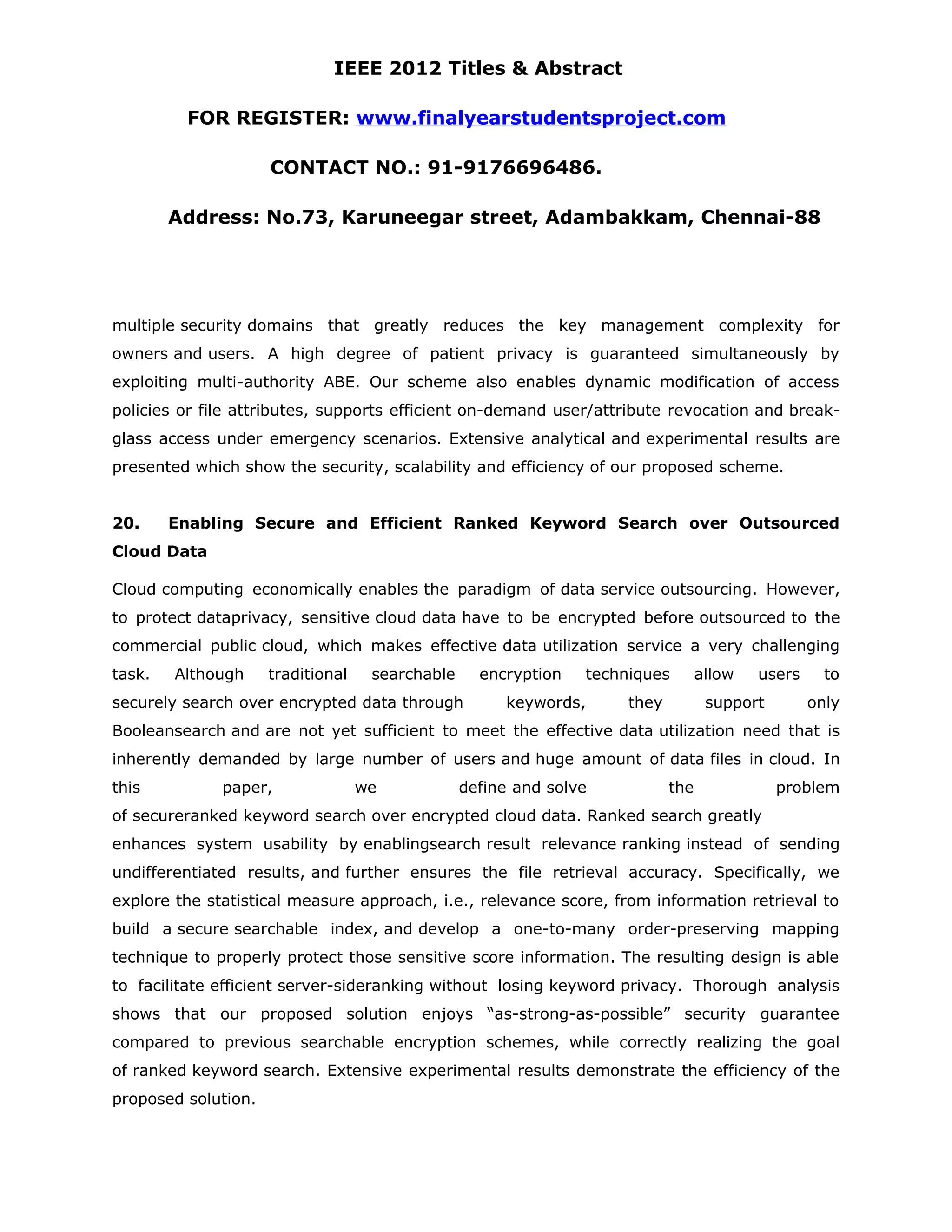 IEEE 2012 Titles & Abstract FOR REGISTER: www.finalyearstudentsproject.com CONTACT NO.: 91-9176696486. Address: No.73, Karuneegar street, Adambakkam, Chennai-88 multiple security domains that greatly reduces the key management complexity for owners and users. A high degree of patient privacy is guaranteed simultaneously by exploiting multi-authority ABE. Our scheme also enables dynamic modification of access policies or file attributes, supports efficient on-demand user/attribute revocation and break- glass access under emergency scenarios. Extensive analytical and experimental results are presented which show the security, scalability and efficiency of our proposed scheme. 20. Enabling Secure and Efficient Ranked Keyword Search over Outsourced Cloud Data Cloud computing economically enables the paradigm of data service outsourcing. However, to protect dataprivacy, sensitive cloud data have to be encrypted before outsourced to the commercial public cloud, which makes effective data utilization service a very challenging task. Although traditional searchable encryption techniques allow users to securely search over encrypted data through keywords, they support only Booleansearch and are not yet sufficient to meet the effective data utilization need that is inherently demanded by large number of users and huge amount of data files in cloud. In this paper, we define and solve the problem of secureranked keyword search over encrypted cloud data. Ranked search greatly enhances system usability by enablingsearch result relevance ranking instead of sending undifferentiated results, and further ensures the file retrieval accuracy. Specifically, we explore the statistical measure approach, i.e., relevance score, from information retrieval to build a secure searchable index, and develop a one-to-many order-preserving mapping technique to properly protect those sensitive score information. The resulting design is able to facilitate efficient server-sideranking without losing keyword privacy. Thorough analysis shows that our proposed solution enjoys “as-strong-as-possible” security guarantee compared to previous searchable encryption schemes, while correctly realizing the goal of ranked keyword search. Extensive experimental results demonstrate the efficiency of the proposed solution. 