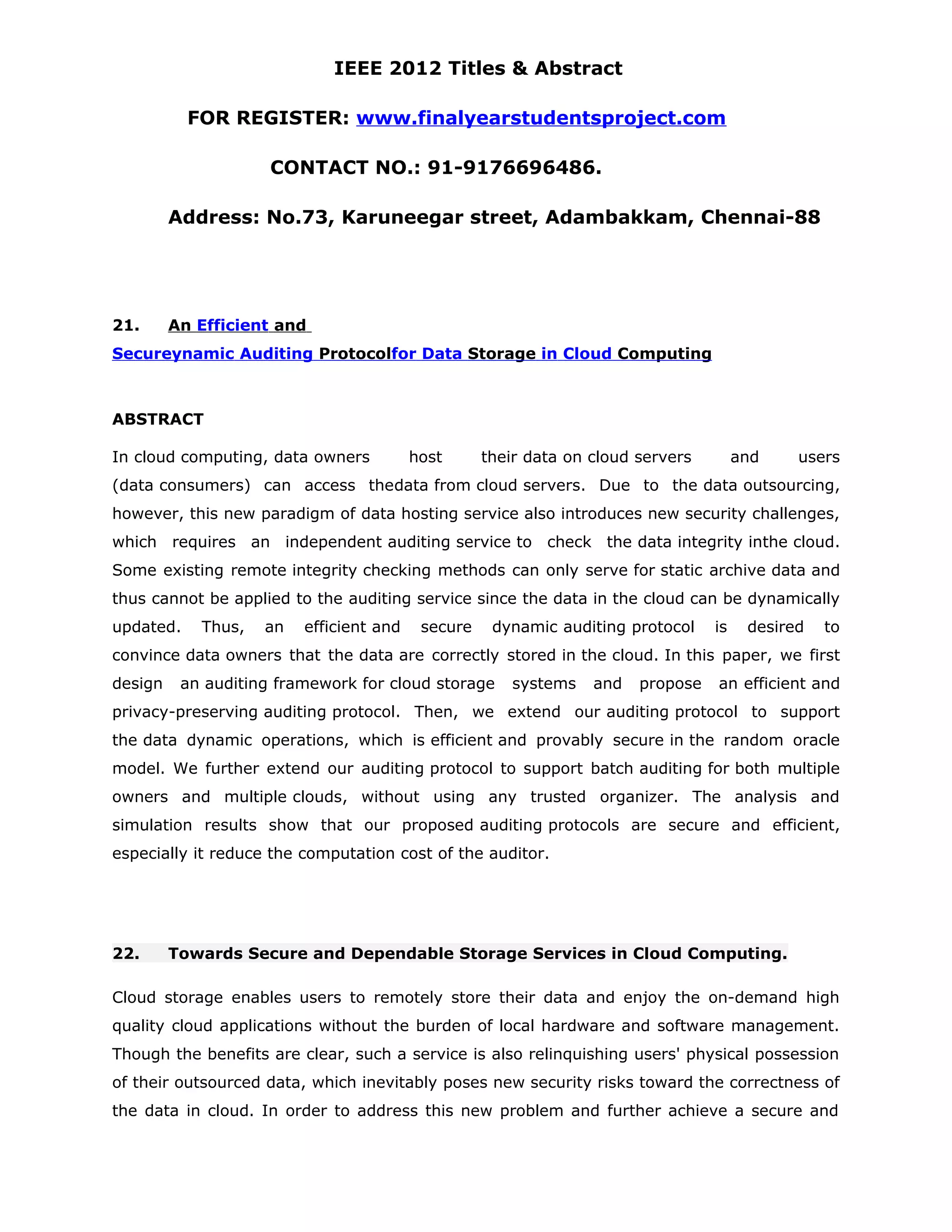 IEEE 2012 Titles & Abstract FOR REGISTER: www.finalyearstudentsproject.com CONTACT NO.: 91-9176696486. Address: No.73, Karuneegar street, Adambakkam, Chennai-88 21. An Efficient and Secureynamic Auditing Protocolfor Data Storage in Cloud Computing ABSTRACT In cloud computing, data owners host their data on cloud servers and users (data consumers) can access thedata from cloud servers. Due to the data outsourcing, however, this new paradigm of data hosting service also introduces new security challenges, which requires an independent auditing service to check the data integrity inthe cloud. Some existing remote integrity checking methods can only serve for static archive data and thus cannot be applied to the auditing service since the data in the cloud can be dynamically updated. Thus, an efficient and secure dynamic auditing protocol is desired to convince data owners that the data are correctly stored in the cloud. In this paper, we first design an auditing framework for cloud storage systems and propose an efficient and privacy-preserving auditing protocol. Then, we extend our auditing protocol to support the data dynamic operations, which is efficient and provably secure in the random oracle model. We further extend our auditing protocol to support batch auditing for both multiple owners and multiple clouds, without using any trusted organizer. The analysis and simulation results show that our proposed auditing protocols are secure and efficient, especially it reduce the computation cost of the auditor. 22. Towards Secure and Dependable Storage Services in Cloud Computing. Cloud storage enables users to remotely store their data and enjoy the on-demand high quality cloud applications without the burden of local hardware and software management. Though the benefits are clear, such a service is also relinquishing users' physical possession of their outsourced data, which inevitably poses new security risks toward the correctness of the data in cloud. In order to address this new problem and further achieve a secure and 