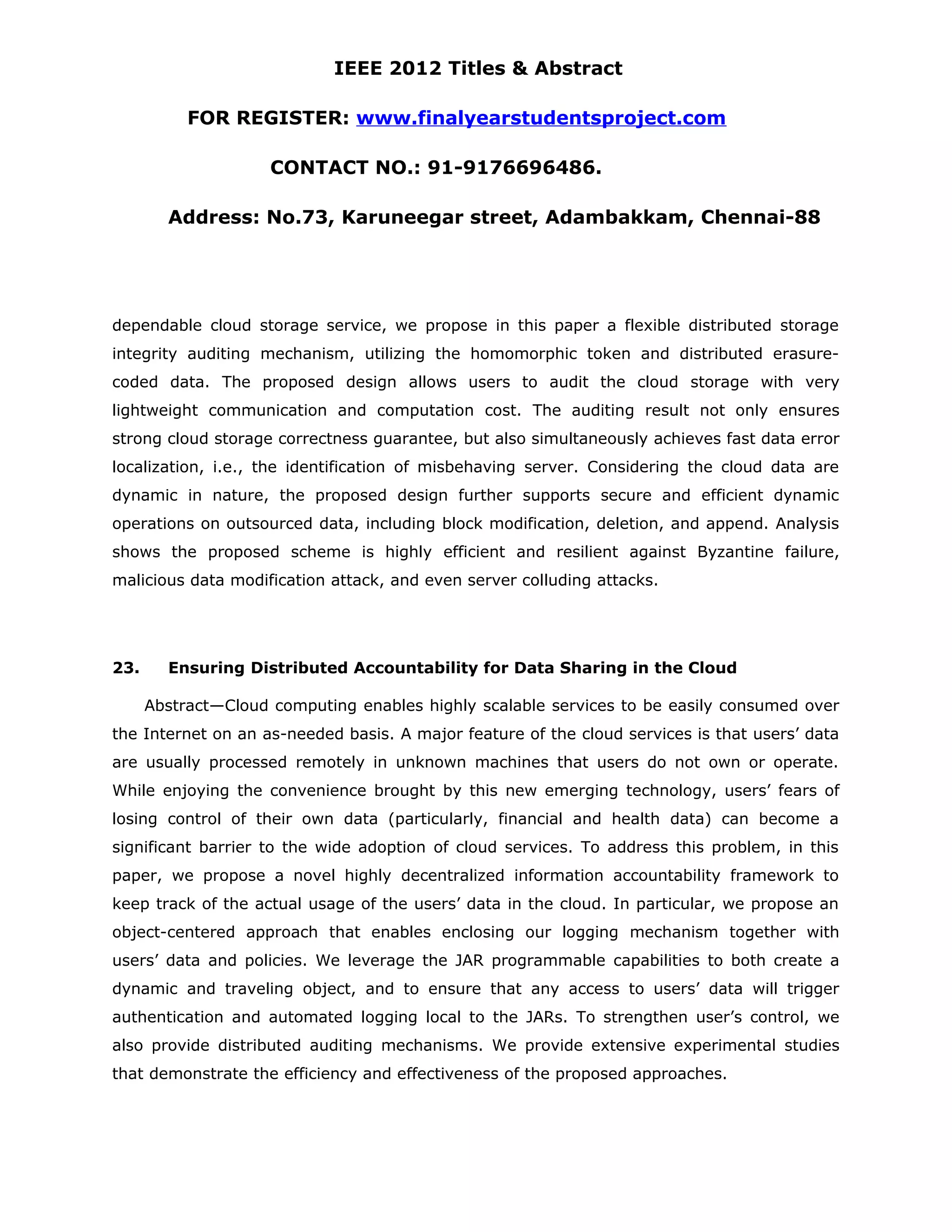 IEEE 2012 Titles & Abstract FOR REGISTER: www.finalyearstudentsproject.com CONTACT NO.: 91-9176696486. Address: No.73, Karuneegar street, Adambakkam, Chennai-88 dependable cloud storage service, we propose in this paper a flexible distributed storage integrity auditing mechanism, utilizing the homomorphic token and distributed erasure- coded data. The proposed design allows users to audit the cloud storage with very lightweight communication and computation cost. The auditing result not only ensures strong cloud storage correctness guarantee, but also simultaneously achieves fast data error localization, i.e., the identification of misbehaving server. Considering the cloud data are dynamic in nature, the proposed design further supports secure and efficient dynamic operations on outsourced data, including block modification, deletion, and append. Analysis shows the proposed scheme is highly efficient and resilient against Byzantine failure, malicious data modification attack, and even server colluding attacks. 23. Ensuring Distributed Accountability for Data Sharing in the Cloud Abstract—Cloud computing enables highly scalable services to be easily consumed over the Internet on an as-needed basis. A major feature of the cloud services is that users’ data are usually processed remotely in unknown machines that users do not own or operate. While enjoying the convenience brought by this new emerging technology, users’ fears of losing control of their own data (particularly, financial and health data) can become a significant barrier to the wide adoption of cloud services. To address this problem, in this paper, we propose a novel highly decentralized information accountability framework to keep track of the actual usage of the users’ data in the cloud. In particular, we propose an object-centered approach that enables enclosing our logging mechanism together with users’ data and policies. We leverage the JAR programmable capabilities to both create a dynamic and traveling object, and to ensure that any access to users’ data will trigger authentication and automated logging local to the JARs. To strengthen user’s control, we also provide distributed auditing mechanisms. We provide extensive experimental studies that demonstrate the efficiency and effectiveness of the proposed approaches. 