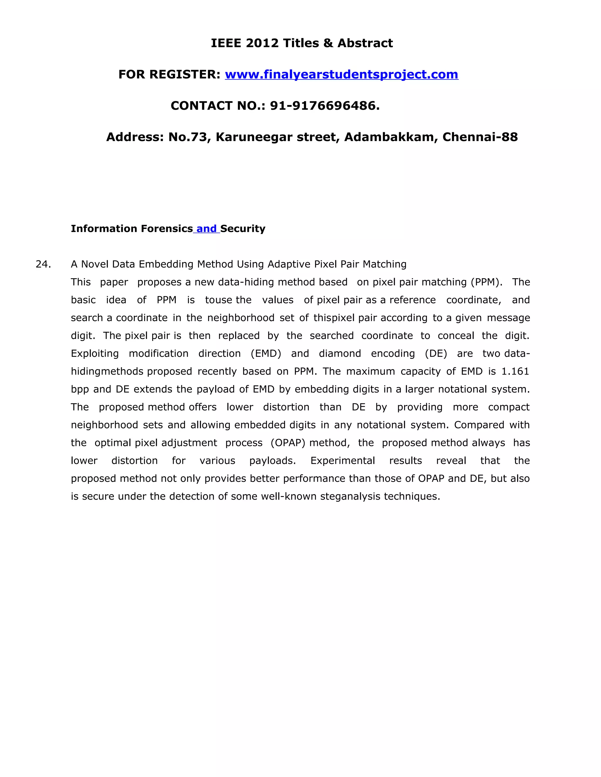 IEEE 2012 Titles & Abstract FOR REGISTER: www.finalyearstudentsproject.com CONTACT NO.: 91-9176696486. Address: No.73, Karuneegar street, Adambakkam, Chennai-88 Information Forensics and Security 24. A Novel Data Embedding Method Using Adaptive Pixel Pair Matching This paper proposes a new data-hiding method based on pixel pair matching (PPM). The basic idea of PPM is touse the values of pixel pair as a reference coordinate, and search a coordinate in the neighborhood set of thispixel pair according to a given message digit. The pixel pair is then replaced by the searched coordinate to conceal the digit. Exploiting modification direction (EMD) and diamond encoding (DE) are two data- hidingmethods proposed recently based on PPM. The maximum capacity of EMD is 1.161 bpp and DE extends the payload of EMD by embedding digits in a larger notational system. The proposed method offers lower distortion than DE by providing more compact neighborhood sets and allowing embedded digits in any notational system. Compared with the optimal pixel adjustment process (OPAP) method, the proposed method always has lower distortion for various payloads. Experimental results reveal that the proposed method not only provides better performance than those of OPAP and DE, but also is secure under the detection of some well-known steganalysis techniques. 