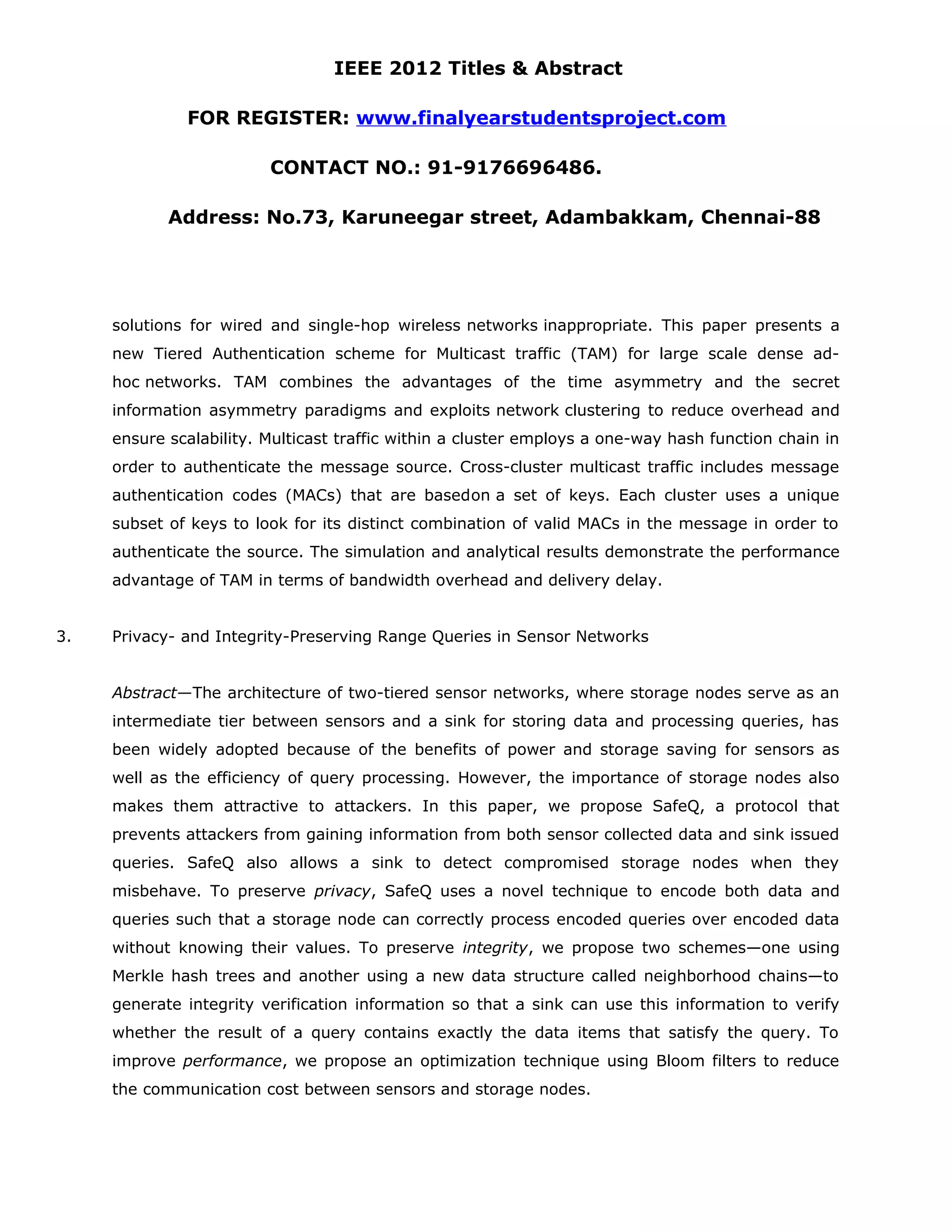 IEEE 2012 Titles & Abstract FOR REGISTER: www.finalyearstudentsproject.com CONTACT NO.: 91-9176696486. Address: No.73, Karuneegar street, Adambakkam, Chennai-88 solutions for wired and single-hop wireless networks inappropriate. This paper presents a new Tiered Authentication scheme for Multicast traffic (TAM) for large scale dense ad- hoc networks. TAM combines the advantages of the time asymmetry and the secret information asymmetry paradigms and exploits network clustering to reduce overhead and ensure scalability. Multicast traffic within a cluster employs a one-way hash function chain in order to authenticate the message source. Cross-cluster multicast traffic includes message authentication codes (MACs) that are basedon a set of keys. Each cluster uses a unique subset of keys to look for its distinct combination of valid MACs in the message in order to authenticate the source. The simulation and analytical results demonstrate the performance advantage of TAM in terms of bandwidth overhead and delivery delay. 3. Privacy- and Integrity-Preserving Range Queries in Sensor Networks Abstract—The architecture of two-tiered sensor networks, where storage nodes serve as an intermediate tier between sensors and a sink for storing data and processing queries, has been widely adopted because of the benefits of power and storage saving for sensors as well as the efficiency of query processing. However, the importance of storage nodes also makes them attractive to attackers. In this paper, we propose SafeQ, a protocol that prevents attackers from gaining information from both sensor collected data and sink issued queries. SafeQ also allows a sink to detect compromised storage nodes when they misbehave. To preserve privacy, SafeQ uses a novel technique to encode both data and queries such that a storage node can correctly process encoded queries over encoded data without knowing their values. To preserve integrity, we propose two schemes—one using Merkle hash trees and another using a new data structure called neighborhood chains—to generate integrity verification information so that a sink can use this information to verify whether the result of a query contains exactly the data items that satisfy the query. To improve performance, we propose an optimization technique using Bloom filters to reduce the communication cost between sensors and storage nodes. 