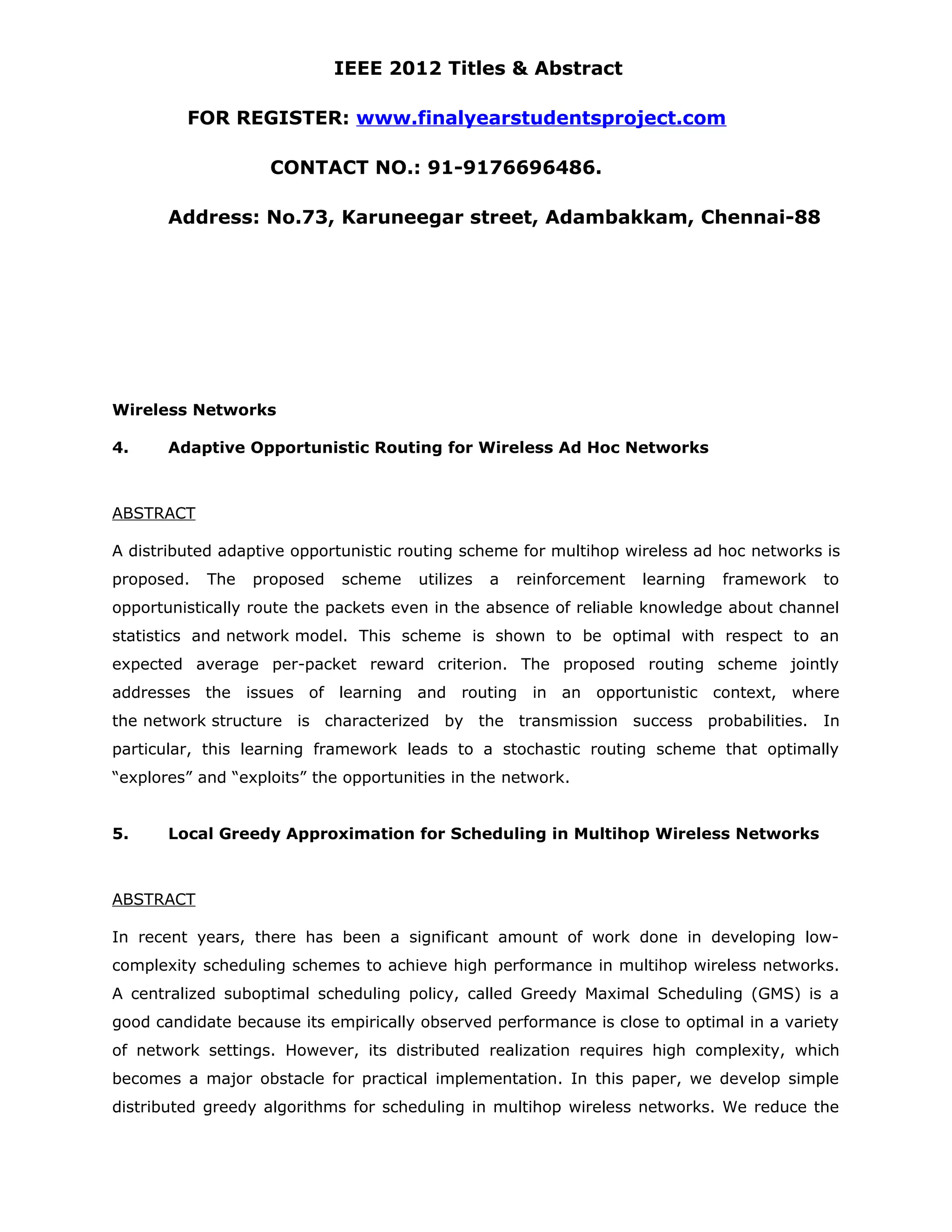 IEEE 2012 Titles & Abstract FOR REGISTER: www.finalyearstudentsproject.com CONTACT NO.: 91-9176696486. Address: No.73, Karuneegar street, Adambakkam, Chennai-88 Wireless Networks 4. Adaptive Opportunistic Routing for Wireless Ad Hoc Networks ABSTRACT A distributed adaptive opportunistic routing scheme for multihop wireless ad hoc networks is proposed. The proposed scheme utilizes a reinforcement learning framework to opportunistically route the packets even in the absence of reliable knowledge about channel statistics and network model. This scheme is shown to be optimal with respect to an expected average per-packet reward criterion. The proposed routing scheme jointly addresses the issues of learning and routing in an opportunistic context, where the network structure is characterized by the transmission success probabilities. In particular, this learning framework leads to a stochastic routing scheme that optimally “explores” and “exploits” the opportunities in the network. 5. Local Greedy Approximation for Scheduling in Multihop Wireless Networks ABSTRACT In recent years, there has been a significant amount of work done in developing low- complexity scheduling schemes to achieve high performance in multihop wireless networks. A centralized suboptimal scheduling policy, called Greedy Maximal Scheduling (GMS) is a good candidate because its empirically observed performance is close to optimal in a variety of network settings. However, its distributed realization requires high complexity, which becomes a major obstacle for practical implementation. In this paper, we develop simple distributed greedy algorithms for scheduling in multihop wireless networks. We reduce the 