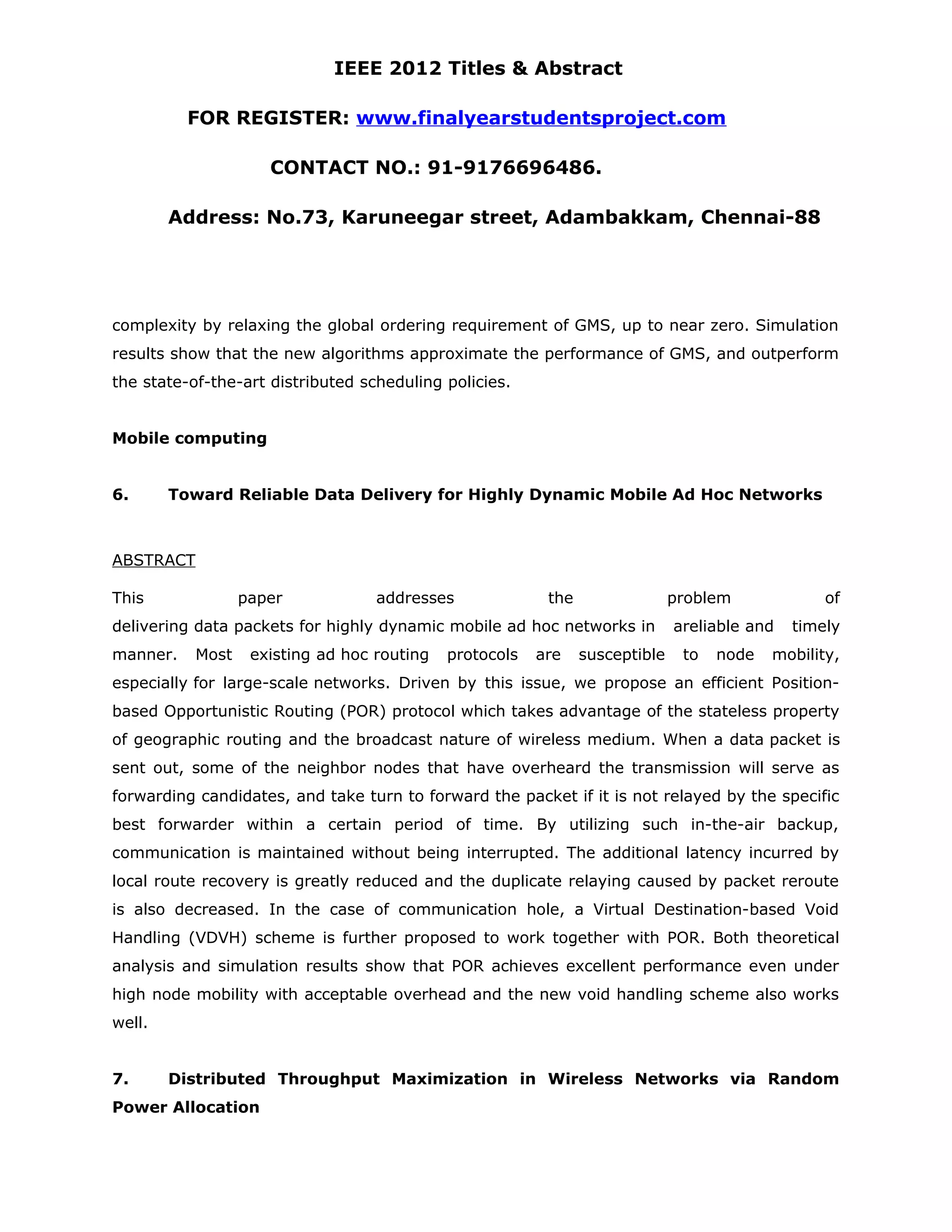 IEEE 2012 Titles & Abstract FOR REGISTER: www.finalyearstudentsproject.com CONTACT NO.: 91-9176696486. Address: No.73, Karuneegar street, Adambakkam, Chennai-88 complexity by relaxing the global ordering requirement of GMS, up to near zero. Simulation results show that the new algorithms approximate the performance of GMS, and outperform the state-of-the-art distributed scheduling policies. Mobile computing 6. Toward Reliable Data Delivery for Highly Dynamic Mobile Ad Hoc Networks ABSTRACT This paper addresses the problem of delivering data packets for highly dynamic mobile ad hoc networks in areliable and timely manner. Most existing ad hoc routing protocols are susceptible to node mobility, especially for large-scale networks. Driven by this issue, we propose an efficient Position- based Opportunistic Routing (POR) protocol which takes advantage of the stateless property of geographic routing and the broadcast nature of wireless medium. When a data packet is sent out, some of the neighbor nodes that have overheard the transmission will serve as forwarding candidates, and take turn to forward the packet if it is not relayed by the specific best forwarder within a certain period of time. By utilizing such in-the-air backup, communication is maintained without being interrupted. The additional latency incurred by local route recovery is greatly reduced and the duplicate relaying caused by packet reroute is also decreased. In the case of communication hole, a Virtual Destination-based Void Handling (VDVH) scheme is further proposed to work together with POR. Both theoretical analysis and simulation results show that POR achieves excellent performance even under high node mobility with acceptable overhead and the new void handling scheme also works well. 7. Distributed Throughput Maximization in Wireless Networks via Random Power Allocation 
