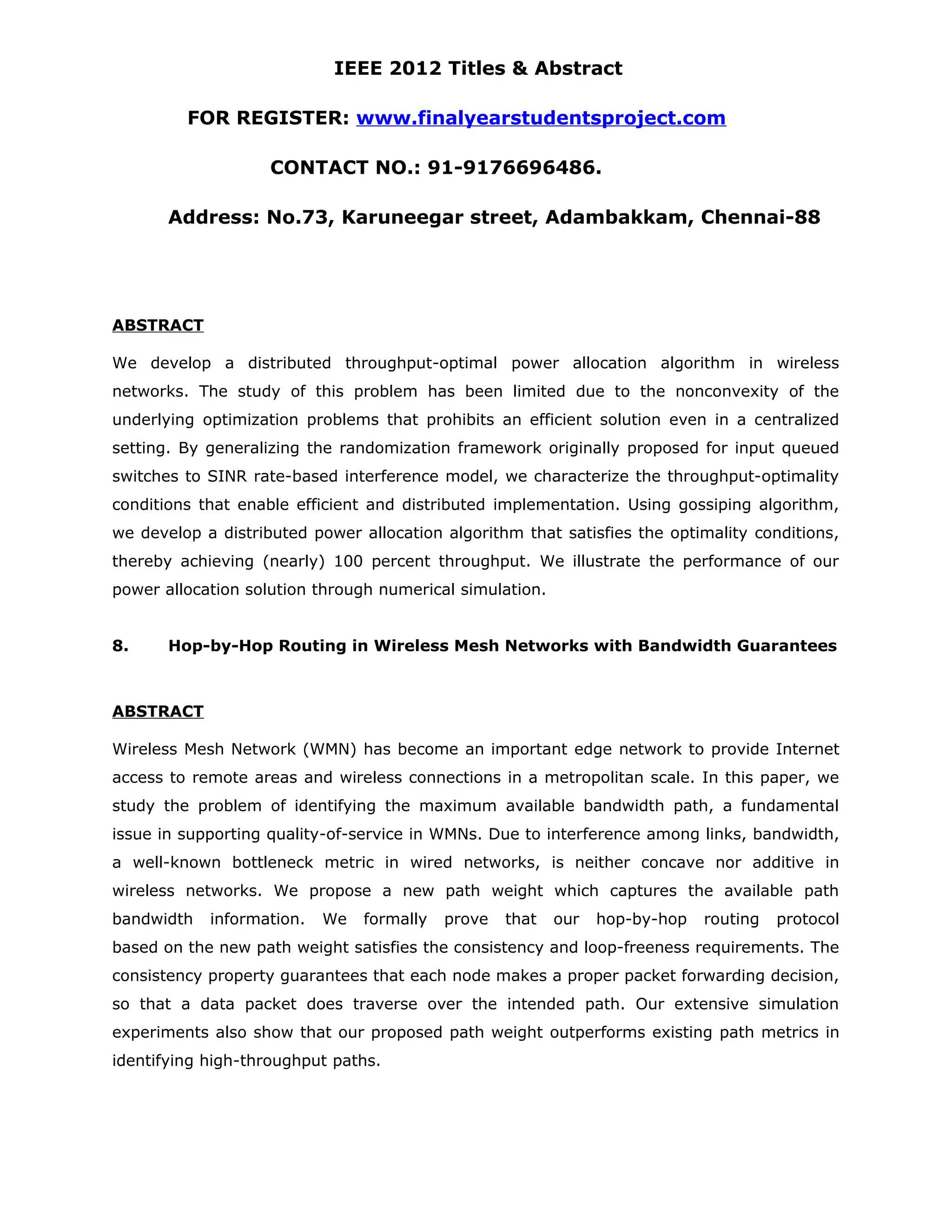 IEEE 2012 Titles & Abstract FOR REGISTER: www.finalyearstudentsproject.com CONTACT NO.: 91-9176696486. Address: No.73, Karuneegar street, Adambakkam, Chennai-88 ABSTRACT We develop a distributed throughput-optimal power allocation algorithm in wireless networks. The study of this problem has been limited due to the nonconvexity of the underlying optimization problems that prohibits an efficient solution even in a centralized setting. By generalizing the randomization framework originally proposed for input queued switches to SINR rate-based interference model, we characterize the throughput-optimality conditions that enable efficient and distributed implementation. Using gossiping algorithm, we develop a distributed power allocation algorithm that satisfies the optimality conditions, thereby achieving (nearly) 100 percent throughput. We illustrate the performance of our power allocation solution through numerical simulation. 8. Hop-by-Hop Routing in Wireless Mesh Networks with Bandwidth Guarantees ABSTRACT Wireless Mesh Network (WMN) has become an important edge network to provide Internet access to remote areas and wireless connections in a metropolitan scale. In this paper, we study the problem of identifying the maximum available bandwidth path, a fundamental issue in supporting quality-of-service in WMNs. Due to interference among links, bandwidth, a well-known bottleneck metric in wired networks, is neither concave nor additive in wireless networks. We propose a new path weight which captures the available path bandwidth information. We formally prove that our hop-by-hop routing protocol based on the new path weight satisfies the consistency and loop-freeness requirements. The consistency property guarantees that each node makes a proper packet forwarding decision, so that a data packet does traverse over the intended path. Our extensive simulation experiments also show that our proposed path weight outperforms existing path metrics in identifying high-throughput paths. 