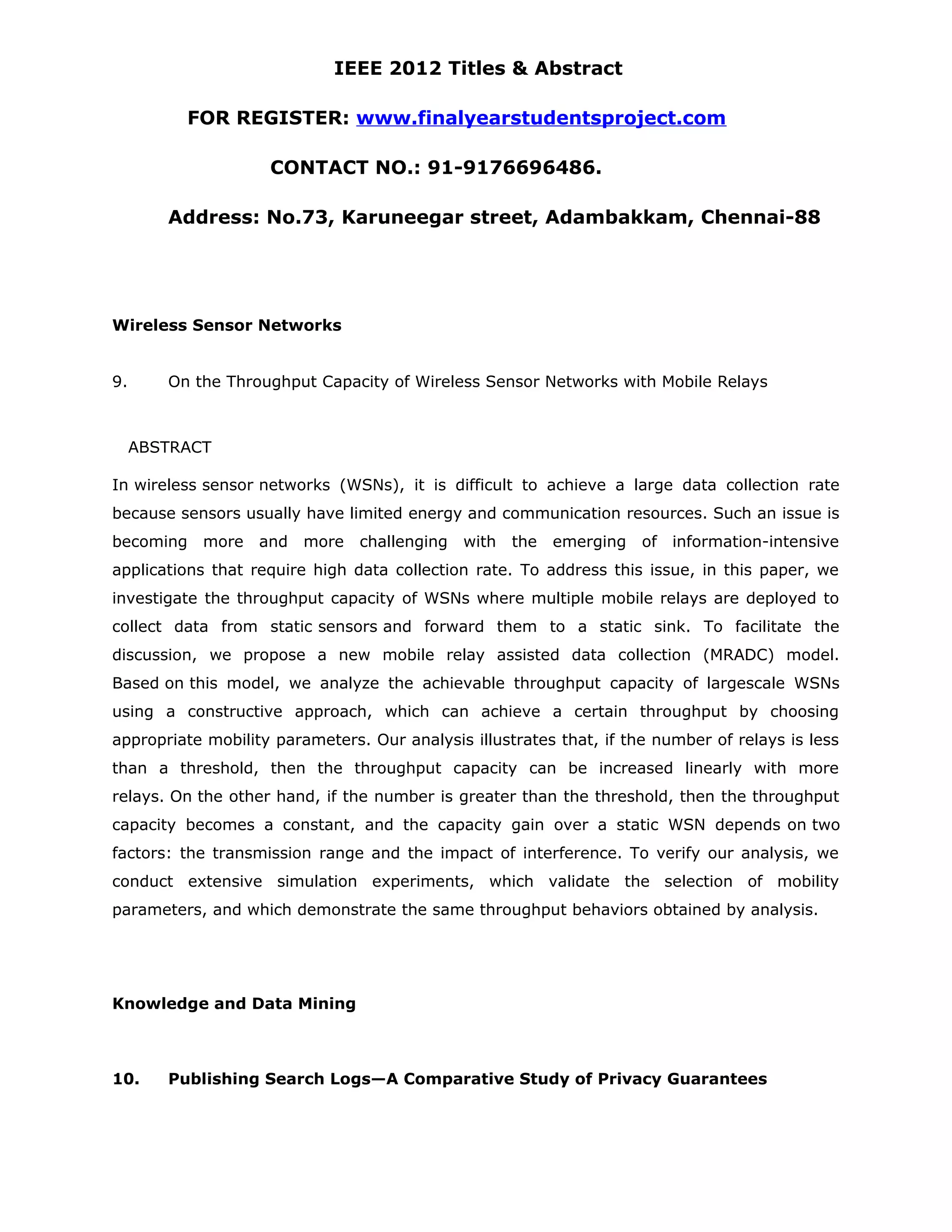 IEEE 2012 Titles & Abstract FOR REGISTER: www.finalyearstudentsproject.com CONTACT NO.: 91-9176696486. Address: No.73, Karuneegar street, Adambakkam, Chennai-88 Wireless Sensor Networks 9. On the Throughput Capacity of Wireless Sensor Networks with Mobile Relays ABSTRACT In wireless sensor networks (WSNs), it is difficult to achieve a large data collection rate because sensors usually have limited energy and communication resources. Such an issue is becoming more and more challenging with the emerging of information-intensive applications that require high data collection rate. To address this issue, in this paper, we investigate the throughput capacity of WSNs where multiple mobile relays are deployed to collect data from static sensors and forward them to a static sink. To facilitate the discussion, we propose a new mobile relay assisted data collection (MRADC) model. Based on this model, we analyze the achievable throughput capacity of largescale WSNs using a constructive approach, which can achieve a certain throughput by choosing appropriate mobility parameters. Our analysis illustrates that, if the number of relays is less than a threshold, then the throughput capacity can be increased linearly with more relays. On the other hand, if the number is greater than the threshold, then the throughput capacity becomes a constant, and the capacity gain over a static WSN depends on two factors: the transmission range and the impact of interference. To verify our analysis, we conduct extensive simulation experiments, which validate the selection of mobility parameters, and which demonstrate the same throughput behaviors obtained by analysis. Knowledge and Data Mining 10. Publishing Search Logs—A Comparative Study of Privacy Guarantees 