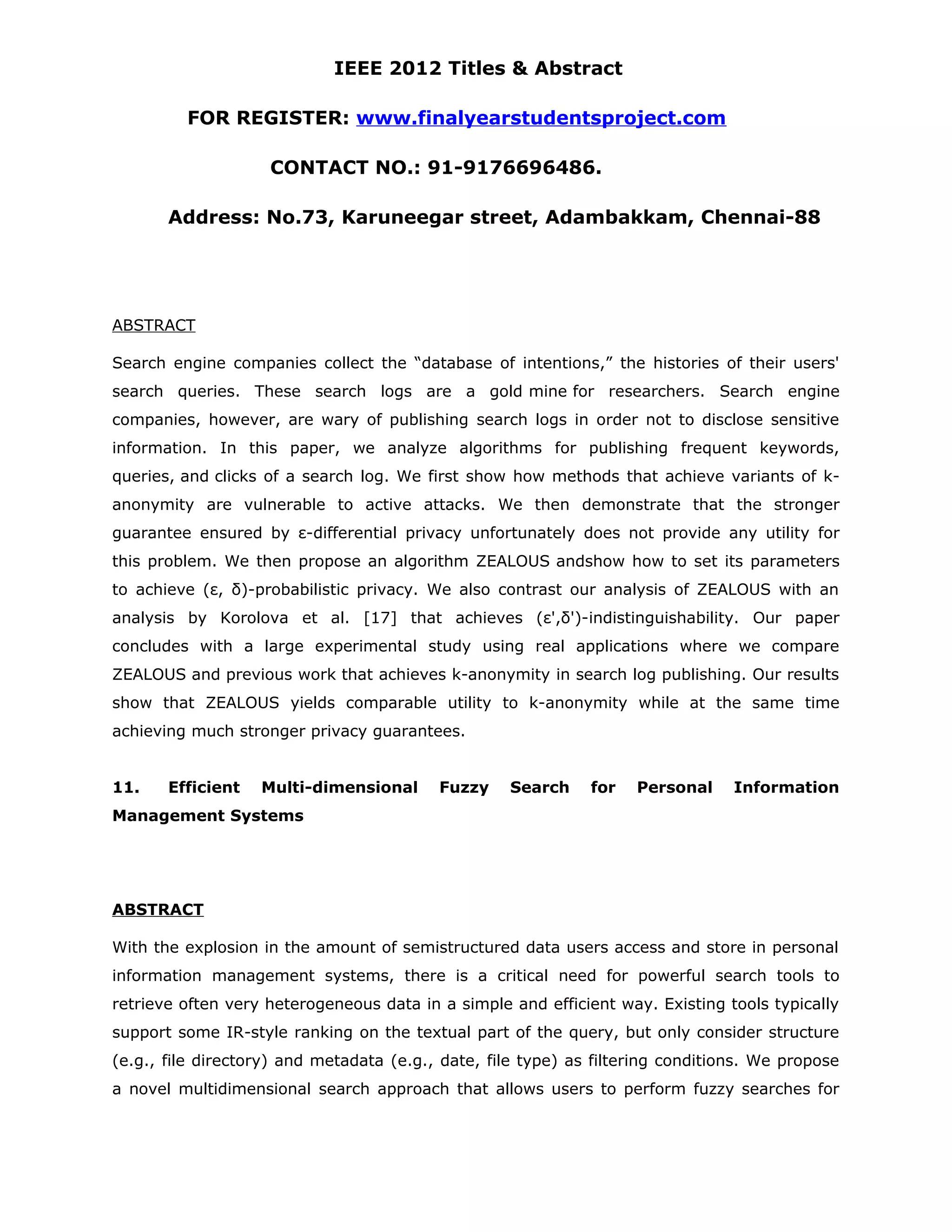 IEEE 2012 Titles & Abstract FOR REGISTER: www.finalyearstudentsproject.com CONTACT NO.: 91-9176696486. Address: No.73, Karuneegar street, Adambakkam, Chennai-88 ABSTRACT Search engine companies collect the “database of intentions,” the histories of their users' search queries. These search logs are a gold mine for researchers. Search engine companies, however, are wary of publishing search logs in order not to disclose sensitive information. In this paper, we analyze algorithms for publishing frequent keywords, queries, and clicks of a search log. We first show how methods that achieve variants of k- anonymity are vulnerable to active attacks. We then demonstrate that the stronger guarantee ensured by ε-differential privacy unfortunately does not provide any utility for this problem. We then propose an algorithm ZEALOUS andshow how to set its parameters to achieve (ε, δ)-probabilistic privacy. We also contrast our analysis of ZEALOUS with an analysis by Korolova et al. [17] that achieves (ε',δ')-indistinguishability. Our paper concludes with a large experimental study using real applications where we compare ZEALOUS and previous work that achieves k-anonymity in search log publishing. Our results show that ZEALOUS yields comparable utility to k-anonymity while at the same time achieving much stronger privacy guarantees. 11. Efficient Multi-dimensional Fuzzy Search for Personal Information Management Systems ABSTRACT With the explosion in the amount of semistructured data users access and store in personal information management systems, there is a critical need for powerful search tools to retrieve often very heterogeneous data in a simple and efficient way. Existing tools typically support some IR-style ranking on the textual part of the query, but only consider structure (e.g., file directory) and metadata (e.g., date, file type) as filtering conditions. We propose a novel multidimensional search approach that allows users to perform fuzzy searches for 