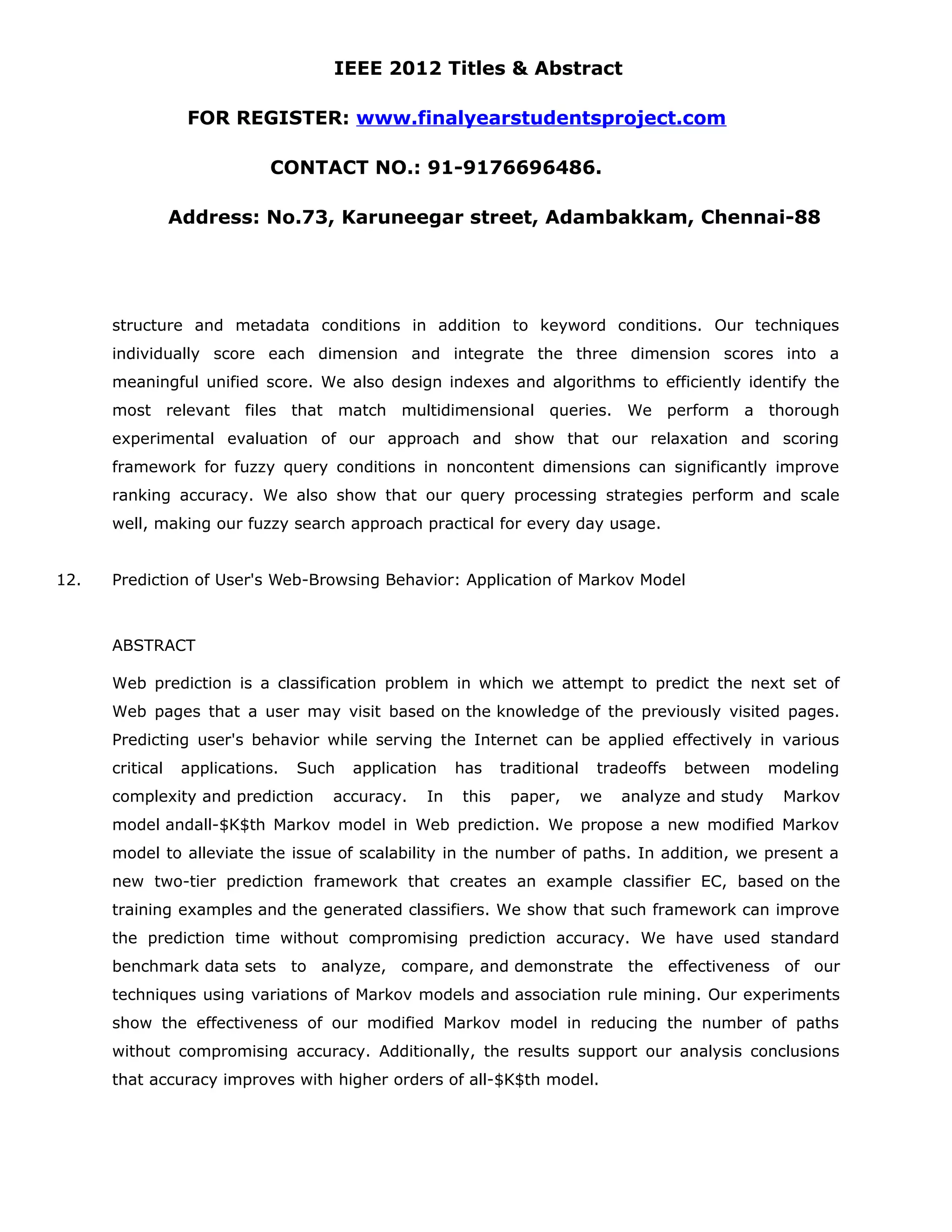 IEEE 2012 Titles & Abstract FOR REGISTER: www.finalyearstudentsproject.com CONTACT NO.: 91-9176696486. Address: No.73, Karuneegar street, Adambakkam, Chennai-88 structure and metadata conditions in addition to keyword conditions. Our techniques individually score each dimension and integrate the three dimension scores into a meaningful unified score. We also design indexes and algorithms to efficiently identify the most relevant files that match multidimensional queries. We perform a thorough experimental evaluation of our approach and show that our relaxation and scoring framework for fuzzy query conditions in noncontent dimensions can significantly improve ranking accuracy. We also show that our query processing strategies perform and scale well, making our fuzzy search approach practical for every day usage. 12. Prediction of User's Web-Browsing Behavior: Application of Markov Model ABSTRACT Web prediction is a classification problem in which we attempt to predict the next set of Web pages that a user may visit based on the knowledge of the previously visited pages. Predicting user's behavior while serving the Internet can be applied effectively in various critical applications. Such application has traditional tradeoffs between modeling complexity and prediction accuracy. In this paper, we analyze and study Markov model andall-$K$th Markov model in Web prediction. We propose a new modified Markov model to alleviate the issue of scalability in the number of paths. In addition, we present a new two-tier prediction framework that creates an example classifier EC, based on the training examples and the generated classifiers. We show that such framework can improve the prediction time without compromising prediction accuracy. We have used standard benchmark data sets to analyze, compare, and demonstrate the effectiveness of our techniques using variations of Markov models and association rule mining. Our experiments show the effectiveness of our modified Markov model in reducing the number of paths without compromising accuracy. Additionally, the results support our analysis conclusions that accuracy improves with higher orders of all-$K$th model. 