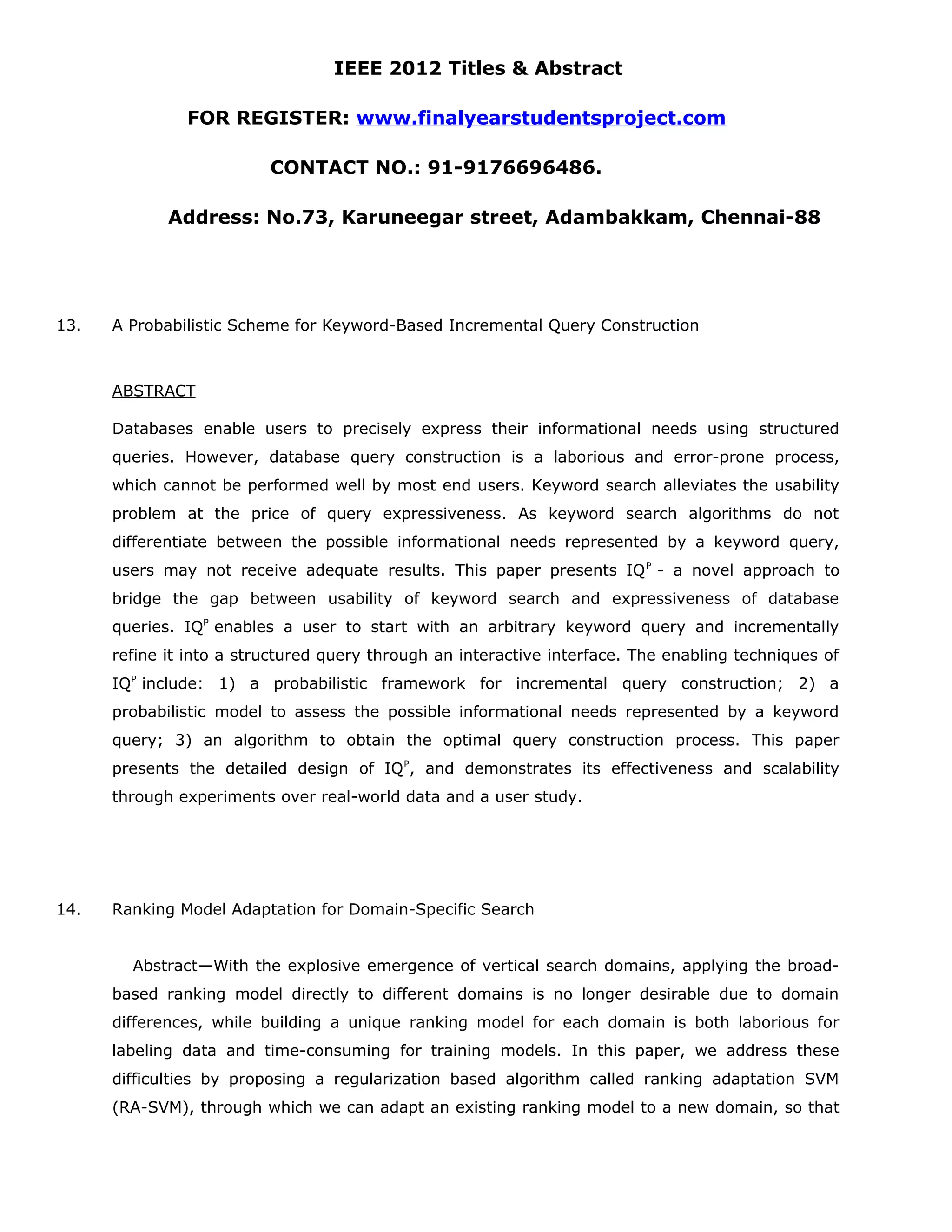 IEEE 2012 Titles & Abstract FOR REGISTER: www.finalyearstudentsproject.com CONTACT NO.: 91-9176696486. Address: No.73, Karuneegar street, Adambakkam, Chennai-88 13. A Probabilistic Scheme for Keyword-Based Incremental Query Construction ABSTRACT Databases enable users to precisely express their informational needs using structured queries. However, database query construction is a laborious and error-prone process, which cannot be performed well by most end users. Keyword search alleviates the usability problem at the price of query expressiveness. As keyword search algorithms do not differentiate between the possible informational needs represented by a keyword query, users may not receive adequate results. This paper presents IQ P - a novel approach to bridge the gap between usability of keyword search and expressiveness of database queries. IQP enables a user to start with an arbitrary keyword query and incrementally refine it into a structured query through an interactive interface. The enabling techniques of IQP include: 1) a probabilistic framework for incremental query construction; 2) a probabilistic model to assess the possible informational needs represented by a keyword query; 3) an algorithm to obtain the optimal query construction process. This paper presents the detailed design of IQ P, and demonstrates its effectiveness and scalability through experiments over real-world data and a user study. 14. Ranking Model Adaptation for Domain-Specific Search Abstract—With the explosive emergence of vertical search domains, applying the broad- based ranking model directly to different domains is no longer desirable due to domain differences, while building a unique ranking model for each domain is both laborious for labeling data and time-consuming for training models. In this paper, we address these difficulties by proposing a regularization based algorithm called ranking adaptation SVM (RA-SVM), through which we can adapt an existing ranking model to a new domain, so that 