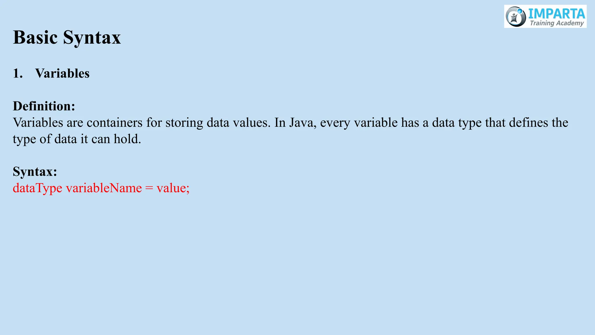 Basic Syntax
1. Variables
Definition:
Variables are containers for storing data values. In Java, every variable has a data type that defines the
type of data it can hold.
Syntax:
dataType variableName = value;
 