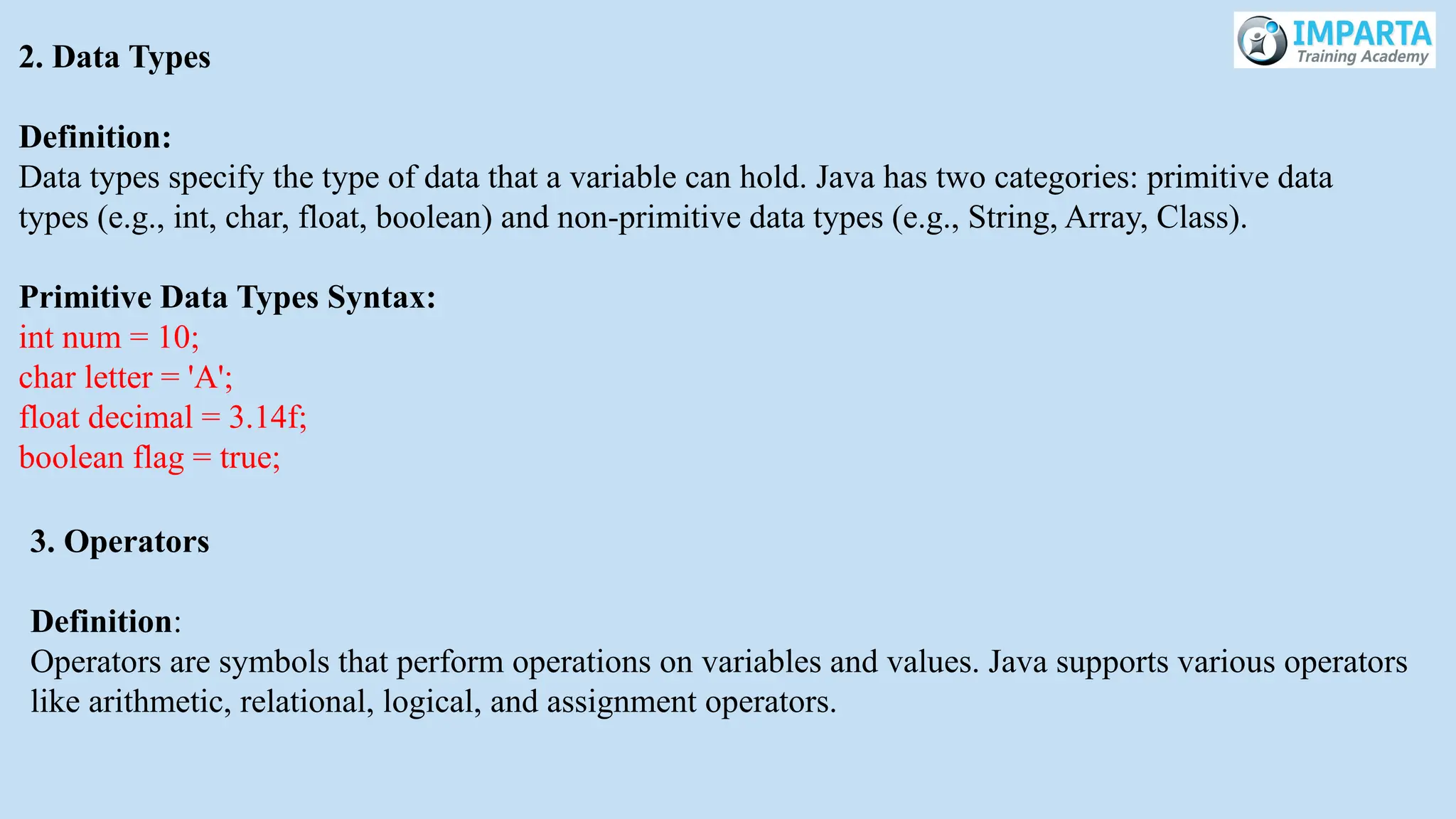 2. Data Types
Definition:
Data types specify the type of data that a variable can hold. Java has two categories: primitive data
types (e.g., int, char, float, boolean) and non-primitive data types (e.g., String, Array, Class).
Primitive Data Types Syntax:
int num = 10;
char letter = 'A';
float decimal = 3.14f;
boolean flag = true;
3. Operators
Definition:
Operators are symbols that perform operations on variables and values. Java supports various operators
like arithmetic, relational, logical, and assignment operators.
 