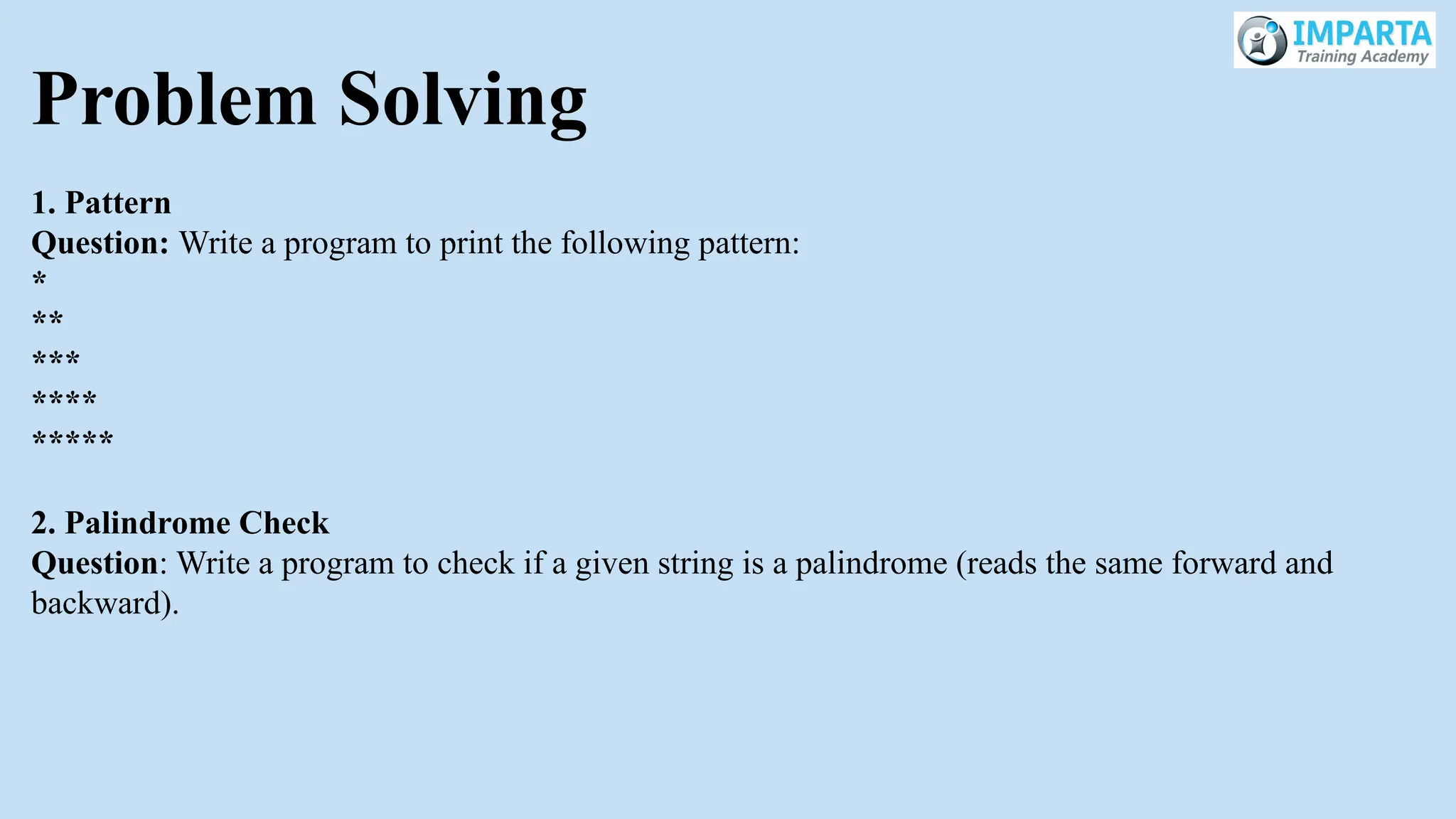 Problem Solving
1. Pattern
Question: Write a program to print the following pattern:
*
**
***
****
*****
2. Palindrome Check
Question: Write a program to check if a given string is a palindrome (reads the same forward and
backward).
 