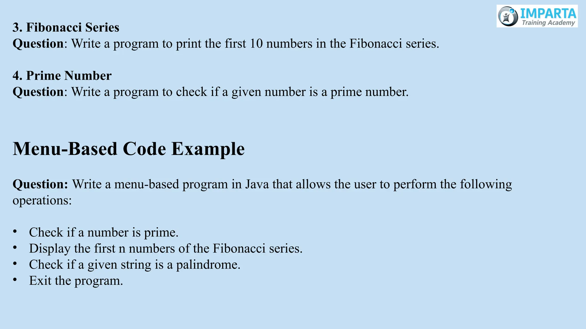 3. Fibonacci Series
Question: Write a program to print the first 10 numbers in the Fibonacci series.
4. Prime Number
Question: Write a program to check if a given number is a prime number.
Menu-Based Code Example
Question: Write a menu-based program in Java that allows the user to perform the following
operations:
• Check if a number is prime.
• Display the first n numbers of the Fibonacci series.
• Check if a given string is a palindrome.
• Exit the program.
 
