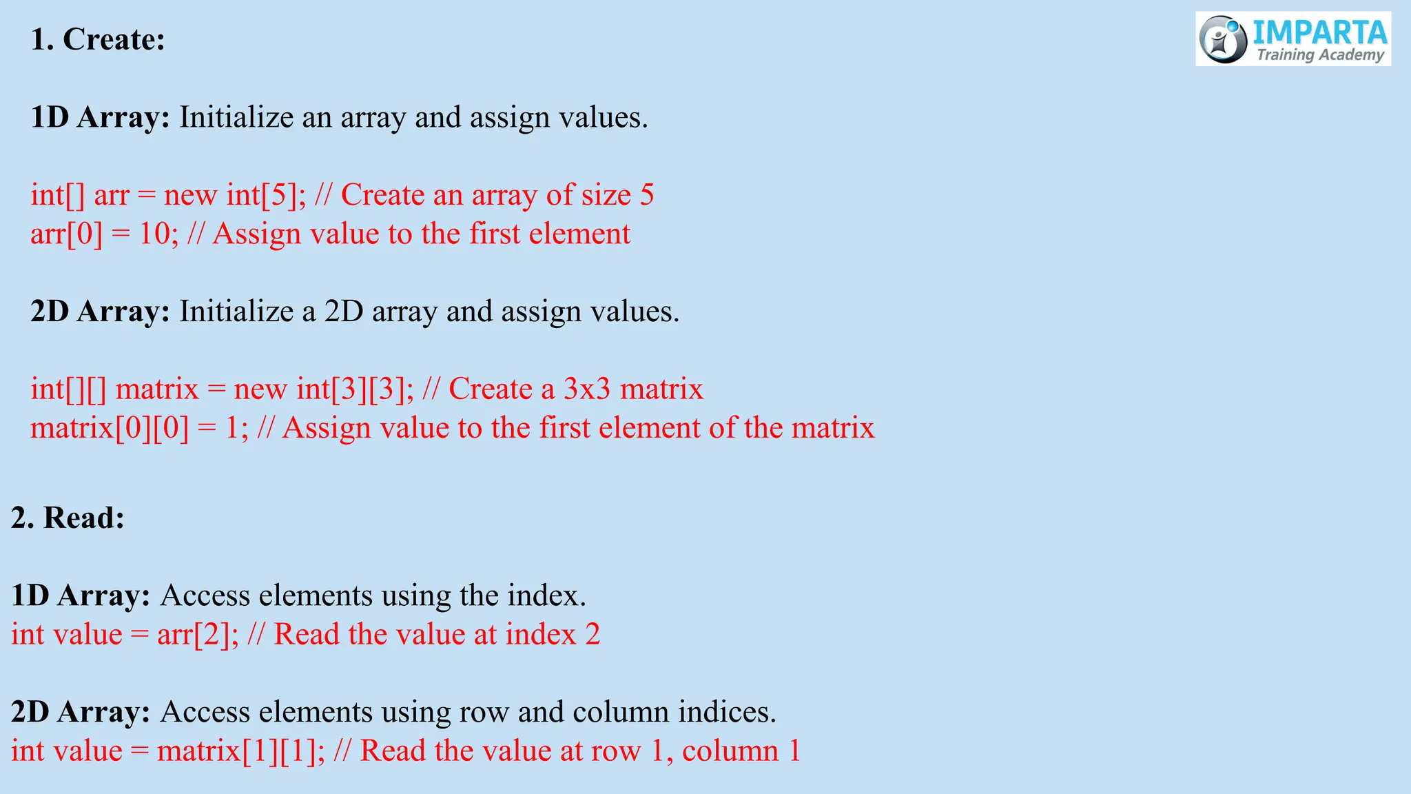 1. Create:
1D Array: Initialize an array and assign values.
int[] arr = new int[5]; // Create an array of size 5
arr[0] = 10; // Assign value to the first element
2D Array: Initialize a 2D array and assign values.
int[][] matrix = new int[3][3]; // Create a 3x3 matrix
matrix[0][0] = 1; // Assign value to the first element of the matrix
2. Read:
1D Array: Access elements using the index.
int value = arr[2]; // Read the value at index 2
2D Array: Access elements using row and column indices.
int value = matrix[1][1]; // Read the value at row 1, column 1
 
