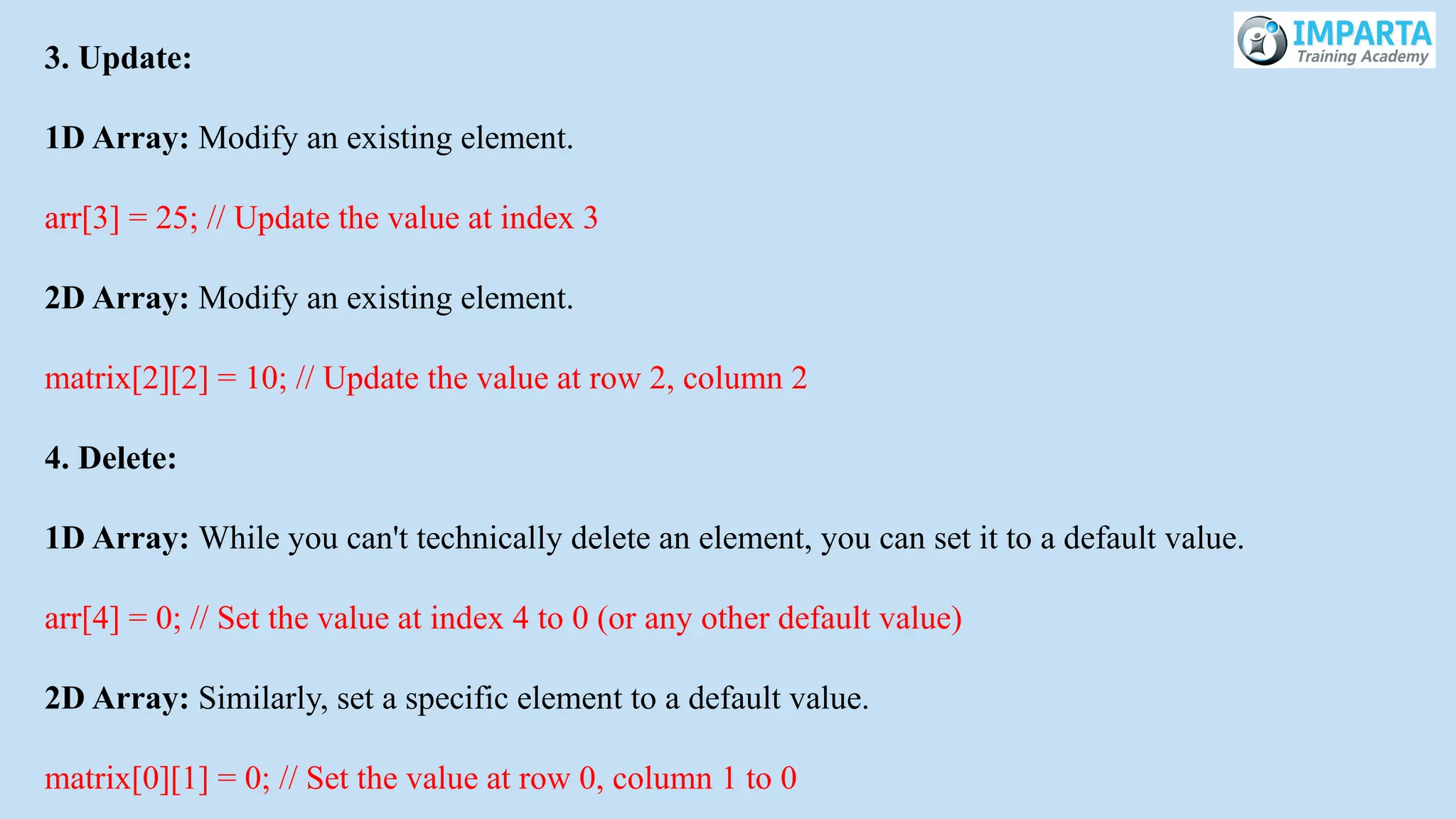 3. Update:
1D Array: Modify an existing element.
arr[3] = 25; // Update the value at index 3
2D Array: Modify an existing element.
matrix[2][2] = 10; // Update the value at row 2, column 2
4. Delete:
1D Array: While you can't technically delete an element, you can set it to a default value.
arr[4] = 0; // Set the value at index 4 to 0 (or any other default value)
2D Array: Similarly, set a specific element to a default value.
matrix[0][1] = 0; // Set the value at row 0, column 1 to 0
 